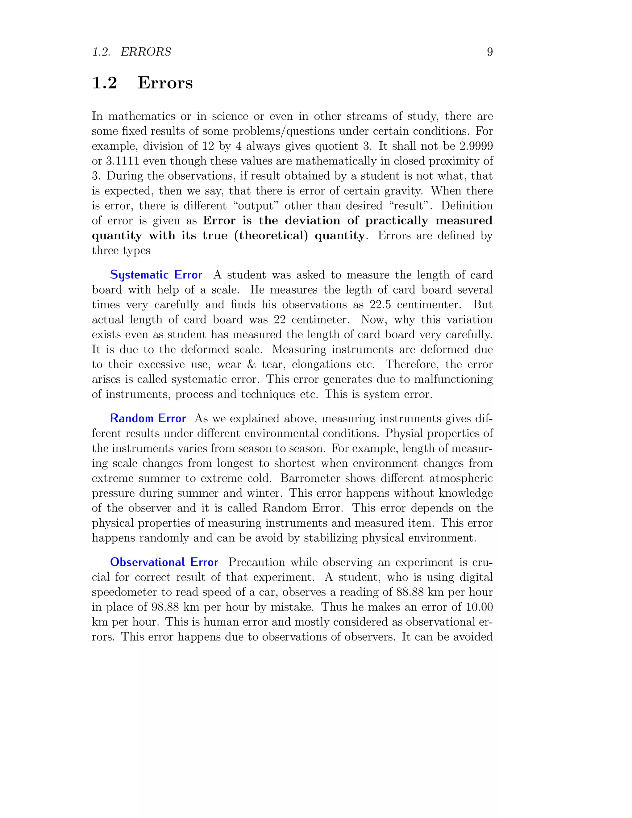 1.2. ERRORS 9
1.2 Errors
In mathematics or in science or even in other streams of study, there are
some fixed results of some problems/questions under certain conditions. For
example, division of 12 by 4 always gives quotient 3. It shall not be 2.9999
or 3.1111 even though these values are mathematically in closed proximity of
3. During the observations, if result obtained by a student is not what, that
is expected, then we say, that there is error of certain gravity. When there
is error, there is different “output” other than desired “result”. Definition
of error is given as Error is the deviation of practically measured
quantity with its true (theoretical) quantity. Errors are defined by
three types
Systematic Error A student was asked to measure the length of card
board with help of a scale. He measures the legth of card board several
times very carefully and finds his observations as 22.5 centimenter. But
actual length of card board was 22 centimeter. Now, why this variation
exists even as student has measured the length of card board very carefully.
It is due to the deformed scale. Measuring instruments are deformed due
to their excessive use, wear & tear, elongations etc. Therefore, the error
arises is called systematic error. This error generates due to malfunctioning
of instruments, process and techniques etc. This is system error.
Random Error As we explained above, measuring instruments gives dif-
ferent results under different environmental conditions. Physial properties of
the instruments varies from season to season. For example, length of measur-
ing scale changes from longest to shortest when environment changes from
extreme summer to extreme cold. Barrometer shows different atmospheric
pressure during summer and winter. This error happens without knowledge
of the observer and it is called Random Error. This error depends on the
physical properties of measuring instruments and measured item. This error
happens randomly and can be avoid by stabilizing physical environment.
Observational Error Precaution while observing an experiment is cru-
cial for correct result of that experiment. A student, who is using digital
speedometer to read speed of a car, observes a reading of 88.88 km per hour
in place of 98.88 km per hour by mistake. Thus he makes an error of 10.00
km per hour. This is human error and mostly considered as observational er-
rors. This error happens due to observations of observers. It can be avoided
 