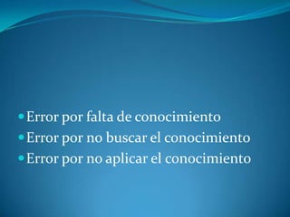  Error por falta de conocimiento
 Error por no buscar el conocimiento
 Error por no aplicar el conocimiento

 