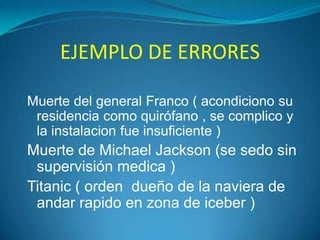 EJEMPLO DE ERRORES
Muerte del general Franco ( acondiciono su
residencia como quirófano , se complico y
la instalacion fue insuficiente )

Muerte de Michael Jackson (se sedo sin
supervisión medica )
Titanic ( orden dueño de la naviera de
andar rapido en zona de iceber )

 