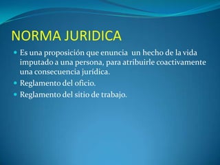 NORMA JURIDICA
 Es una proposición que enuncia un hecho de la vida

imputado a una persona, para atribuirle coactivamente
una consecuencia jurídica.
 Reglamento del oficio.
 Reglamento del sitio de trabajo.

 