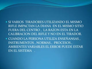  SI VARIOS TIRADORES UTILIZANDO EL MISMO

RIFLE IMPACTAN LA DIANA EN EL MISMO SITIO
FUERA DEL CENTRO , LA RAZON ESTA EN LA
CALIBRACION DEL RIFLE Y NO EN EL TIRADOR.
 CUANDO LA PERSONA UTILIZA ENSEÑANSAS ,
INSTRUMENTOS , NORMAS , PROCESOS ,
AMBIENTES VARIABLES EL ERROR PUEDE ESTAR
EN EL SISTEMA .

 