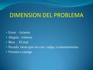 DIMENSION DEL PROBLEMA
 Error - Acierto
 Alegría - tristeza
 Bien . El mal
 Pecado tiene que ver con culpa, o resentimiento

 Premio o castigo

 