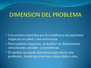 DIMENSION DEL PROBLEMA
 Los errores cometidos por los médicos a sus pacientes

impactan su salud y sus emociones.
 Pero también impactan al medico en dimensiones
emocionales, sociales y económicas.
 El medico no puede desconocer que ejerce una
profesión , donde un error suyo causa daño a otro.

 