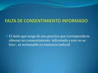 FALTA DE CONSENTIMIENTO INFORMADO
 El daño que surge de una practica que correspondería

obtener un consentimiento informado y este no se
hizo , es reclamable en instancia judicial.

 