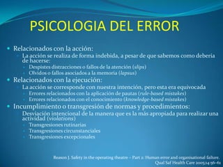 PSICOLOGIA DEL ERROR
 Relacionados con la acción:
 La acción se realiza de forma indebida, a pesar de que sabemos como debería

de hacerse:



Despistes distracciones o fallos de la atención (slips)
Olvidos o fallos asociados a la memoria (lapsus)

 Relacionados con la ejecución:
 La acción se corresponde con nuestra intención, pero esta era equivocada



Errores relacionados con la aplicación de pautas (rule-based mistakes)
Errores relacionados con el conocimiento (knowledge-based mistakes)

 Incumplimiento o transgresión de normas y procedimientos:
 Desviación intencional de la manera que es la más apropiada para realizar una

actividad (violations)




Transgresiones rutinarias
Transgresiones circunstanciales
Transgresiones excepcionales

Reason J. Safety in the operating theatre – Part 2: Human error and organisational failure.
Qual Saf Health Care 2005;14:56–61

 