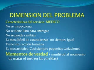 DIMENSION DEL PROBLEMA
Características del servicio MEDICO
No se inspecciona
No se tiene listo para entregar
No se puede cambiar
Es mas difícil de estandarizar- no siempre igual
Tiene interacción humana
Es mas artístico-Casi siempre pequeñas variaciones

Momentos de verdad ( similitud al momento
de matar el toro en las corridas)

 