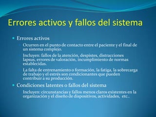 Errores activos y fallos del sistema
 Errores activos
 Ocurren en el punto de contacto entre el paciente y el final de

un sistema complejo.
 Incluyen: fallos de la atención, despistes, distracciones
lapsus, errores de valoración, incumplimiento de normas
establecidas.
 La falta de entrenamiento o formación, la fatiga, la sobrecarga
de trabajo y el estrés son condicionantes que pueden
contribuir a su producción.

 Condiciones latentes o fallos del sistema
 Incluyen: circunstancias y fallos menos claros existentes en la

organización y el diseño de dispositivos, actividades, etc..

 