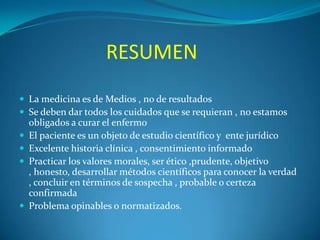 RESUMEN
 La medicina es de Medios , no de resultados
 Se deben dar todos los cuidados que se requieran , no estamos






obligados a curar el enfermo
El paciente es un objeto de estudio científico y ente jurídico
Excelente historia clínica , consentimiento informado
Practicar los valores morales, ser ético ,prudente, objetivo
, honesto, desarrollar métodos científicos para conocer la verdad
, concluir en términos de sospecha , probable o certeza
confirmada
Problema opinables o normatizados.

 