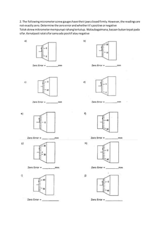2. The followingmicrometerscrewgaugeshave theirjawsclosedfirmly.However,the readingsare
not exactlyzero.Determine the zeroerrorandwhetherit’spositive ornegative
Tolokskrewmikrometermempunyai rahangtertutup. Walaubagaimana,bacaan bukantepatpada
sifar.Kenalpasti ralatsifarsamaada positif ataunegative
 