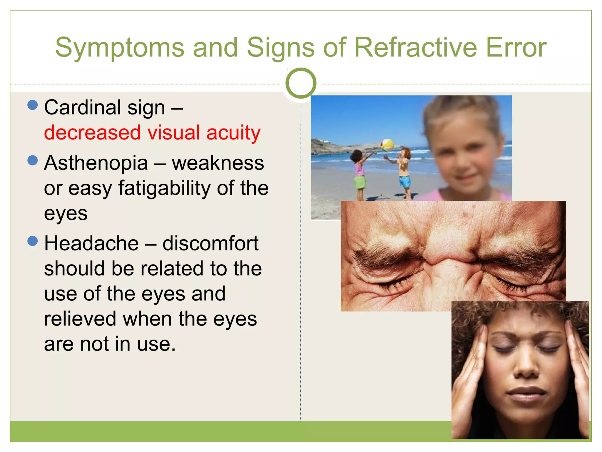 Symptoms and Signs of Refractive Error
Cardinal sign –
decreased visual acuity
Asthenopia – weakness
or easy fatigability of the
eyes
Headache – discomfort
should be related to the
use of the eyes and
relieved when the eyes
are not in use.
 