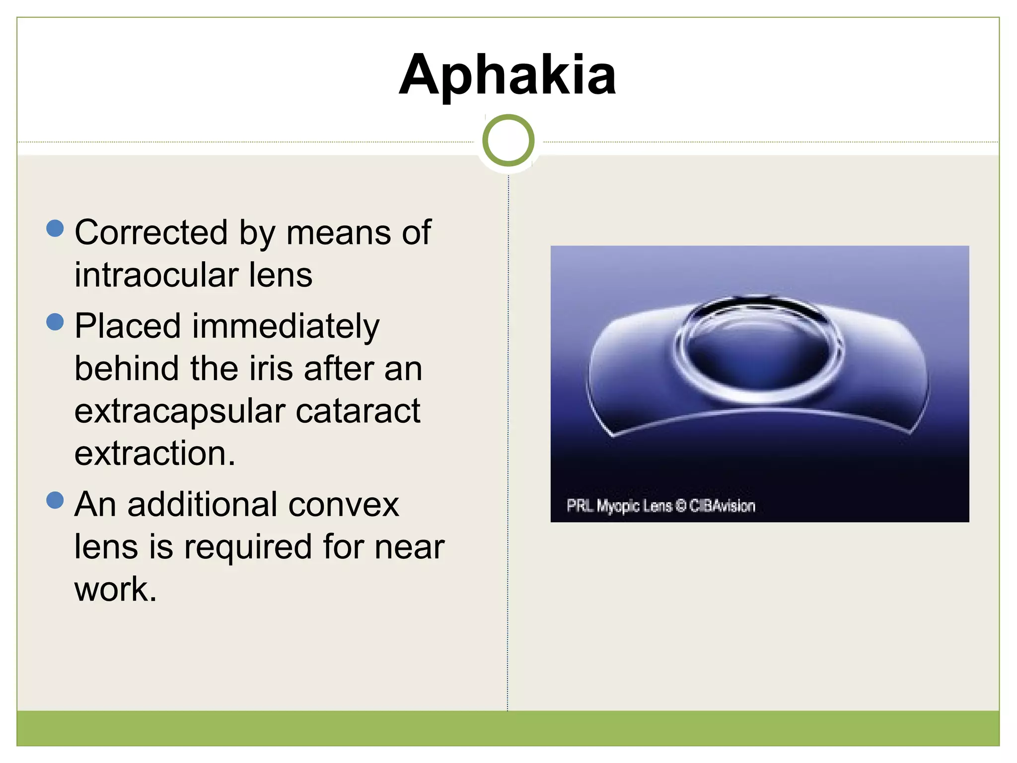 Aphakia
Corrected by means of
intraocular lens
Placed immediately
behind the iris after an
extracapsular cataract
extraction.
An additional convex
lens is required for near
work.
 