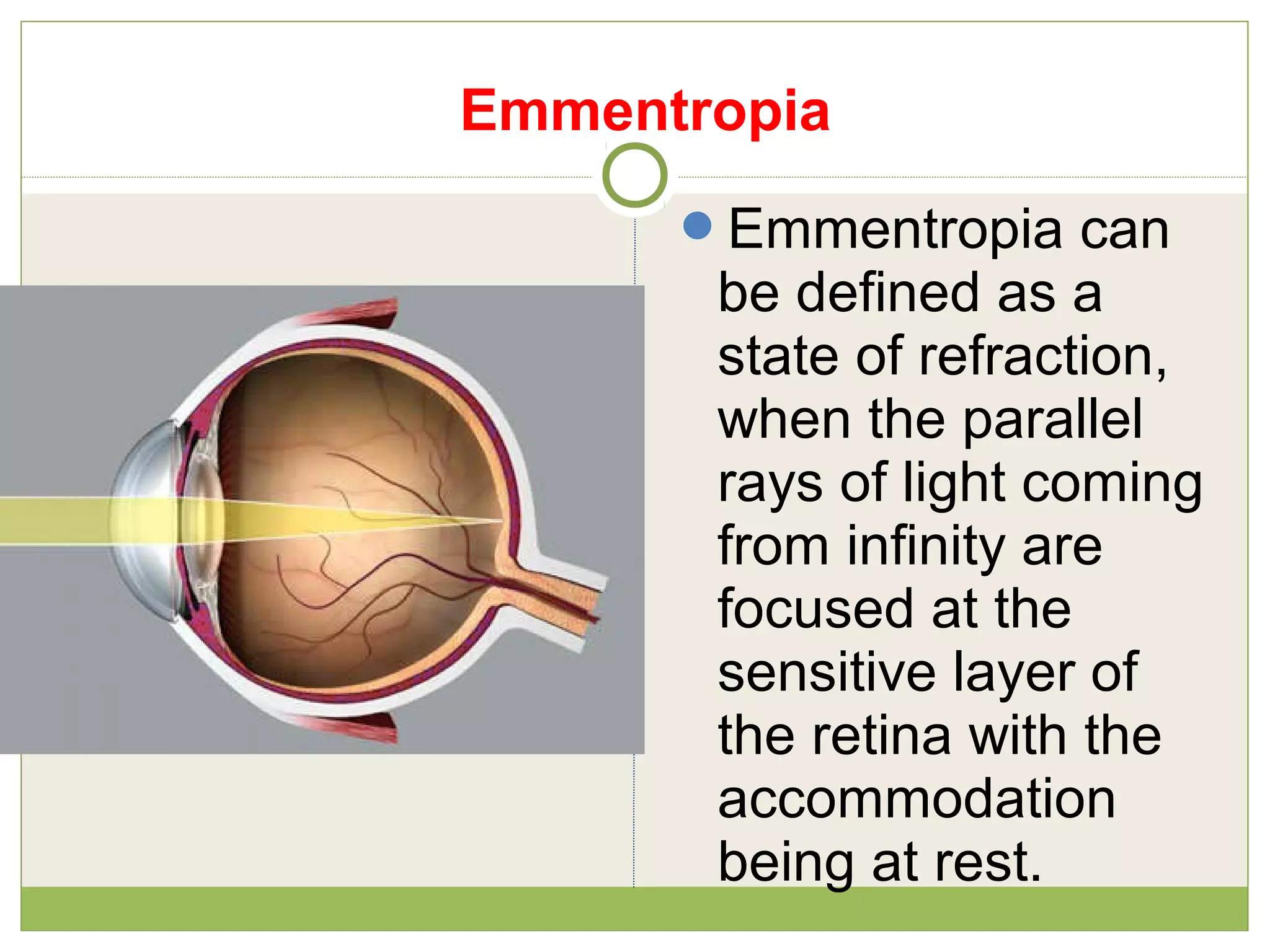 Emmentropia
Emmentropia can
be defined as a
state of refraction,
when the parallel
rays of light coming
from infinity are
focused at the
sensitive layer of
the retina with the
accommodation
being at rest.
 