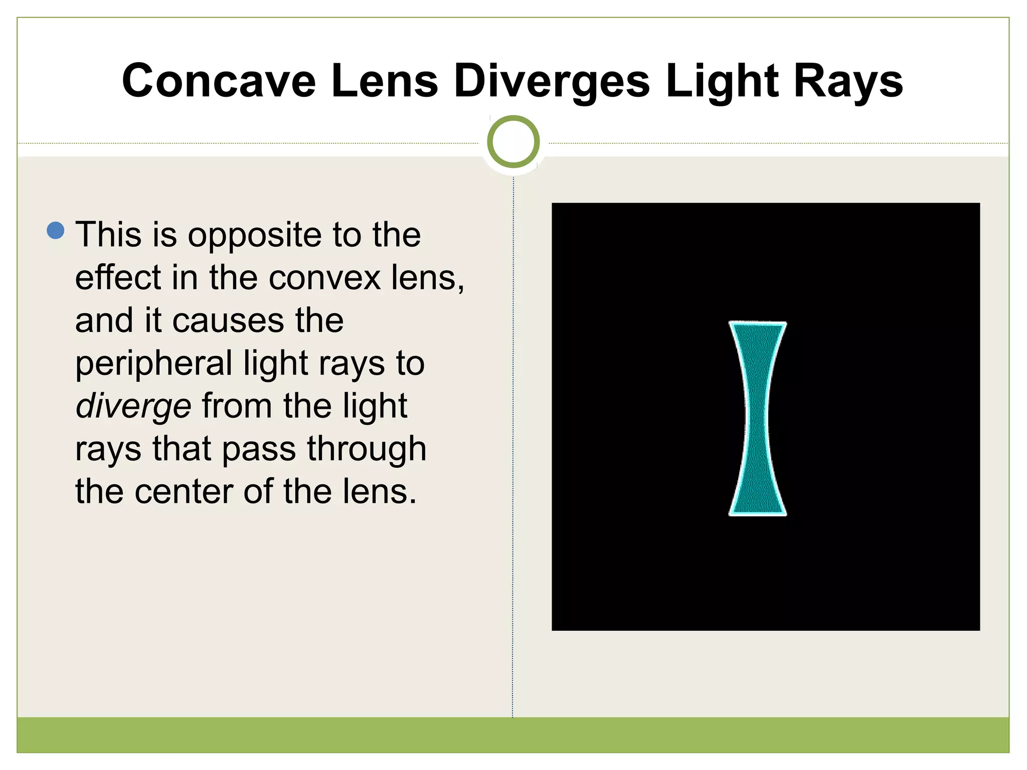 Concave Lens Diverges Light Rays
This is opposite to the
effect in the convex lens,
and it causes the
peripheral light rays to
diverge from the light
rays that pass through
the center of the lens.
 
