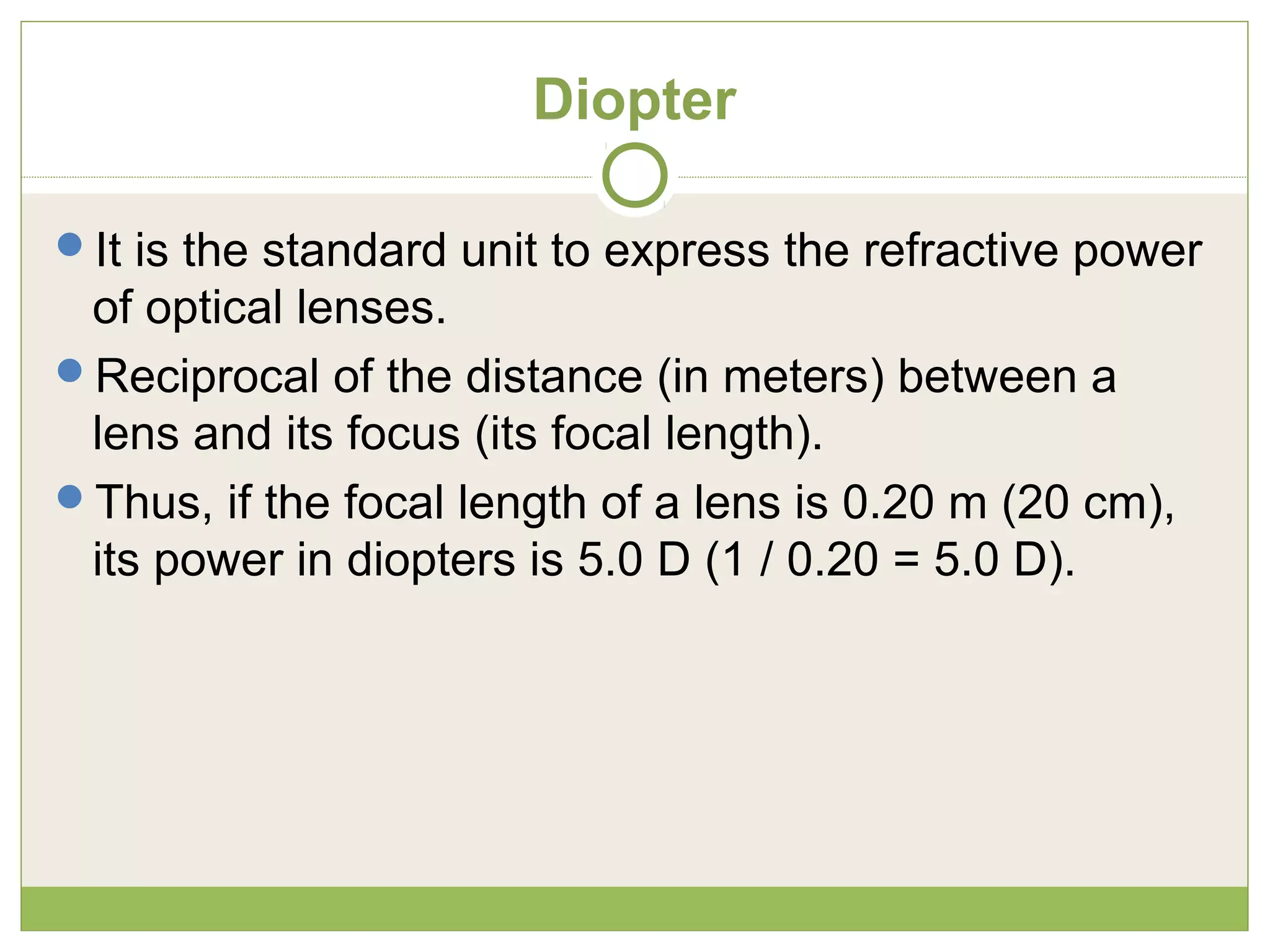 Diopter
It is the standard unit to express the refractive power
of optical lenses.
Reciprocal of the distance (in meters) between a
lens and its focus (its focal length).
Thus, if the focal length of a lens is 0.20 m (20 cm),
its power in diopters is 5.0 D (1 / 0.20 = 5.0 D).
 