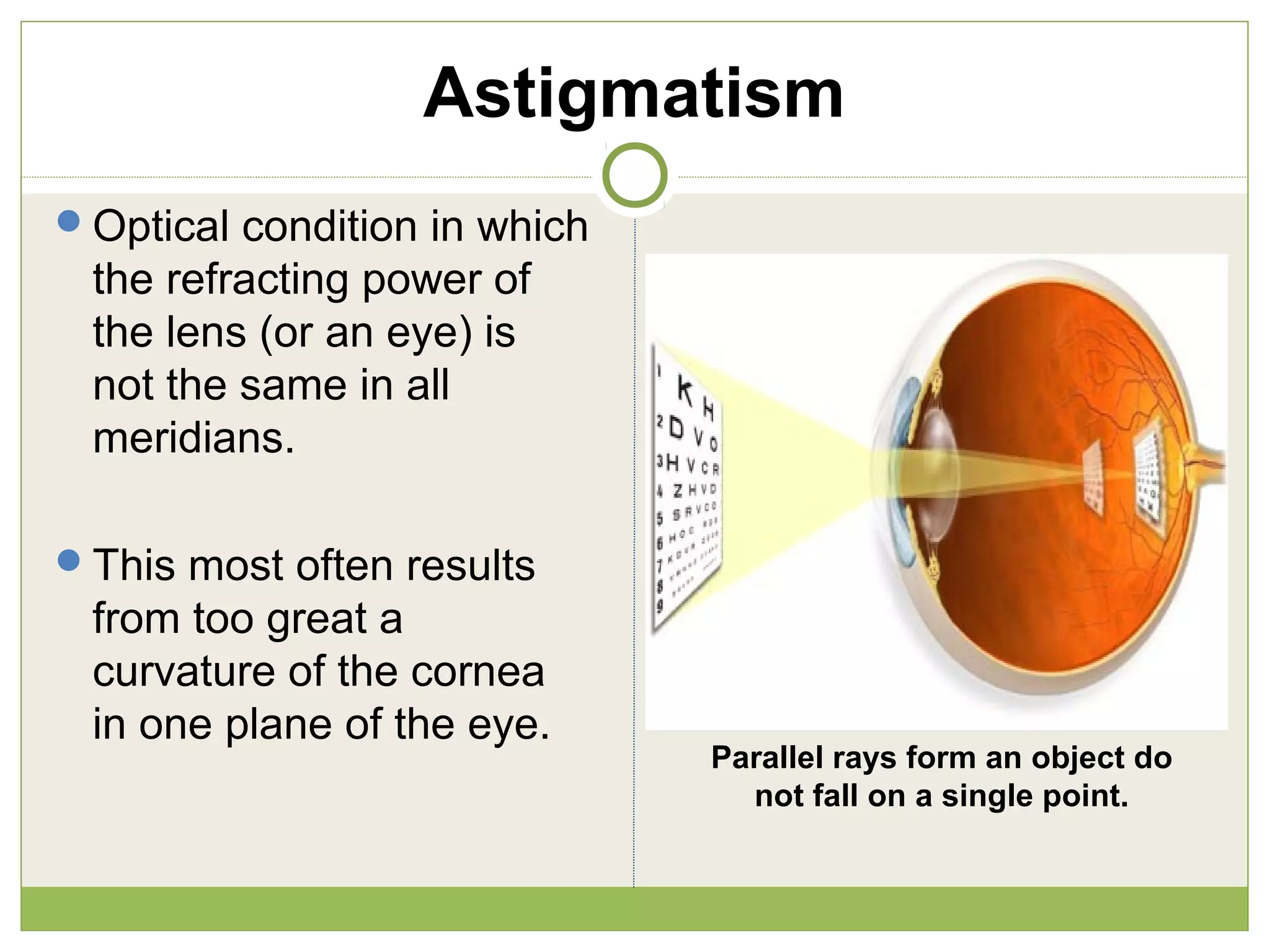 Astigmatism
Optical condition in which
the refracting power of
the lens (or an eye) is
not the same in all
meridians.
This most often results
from too great a
curvature of the cornea
in one plane of the eye.
Parallel rays form an object do
not fall on a single point.
 