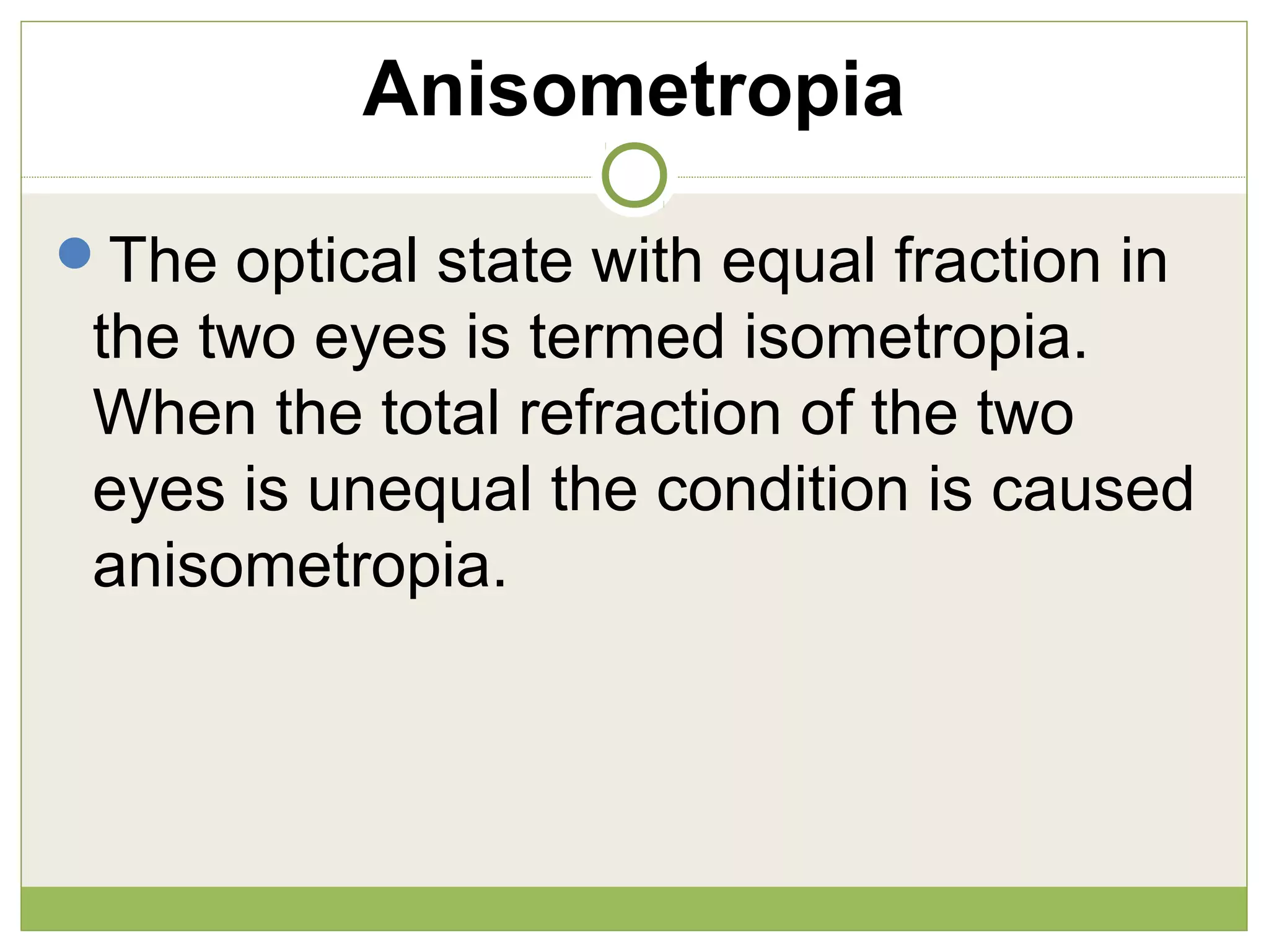 Anisometropia
The optical state with equal fraction in
the two eyes is termed isometropia.
When the total refraction of the two
eyes is unequal the condition is caused
anisometropia.
 