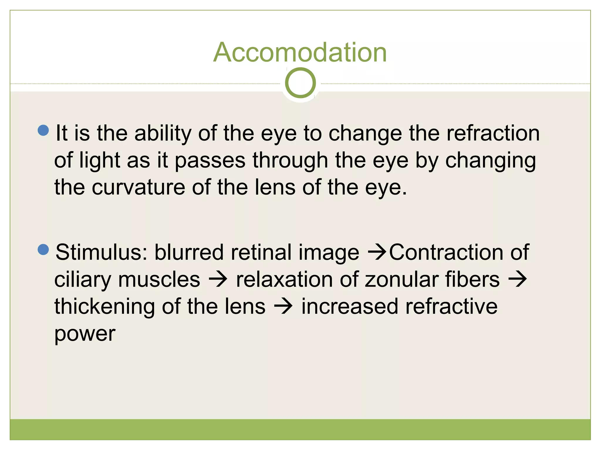 Accomodation
It is the ability of the eye to change the refraction
of light as it passes through the eye by changing
the curvature of the lens of the eye.
Stimulus: blurred retinal image Contraction of
ciliary muscles  relaxation of zonular fibers 
thickening of the lens  increased refractive
power
 