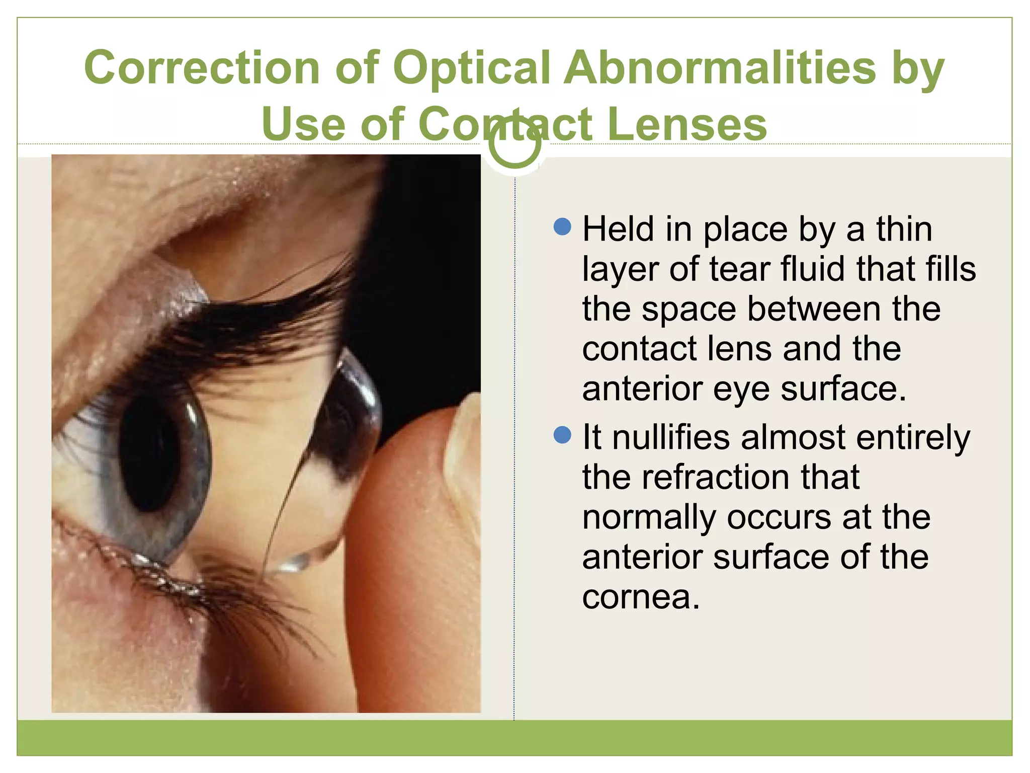 Correction of Optical Abnormalities by
Use of Contact Lenses
Held in place by a thin
layer of tear fluid that fills
the space between the
contact lens and the
anterior eye surface.
It nullifies almost entirely
the refraction that
normally occurs at the
anterior surface of the
cornea.
 