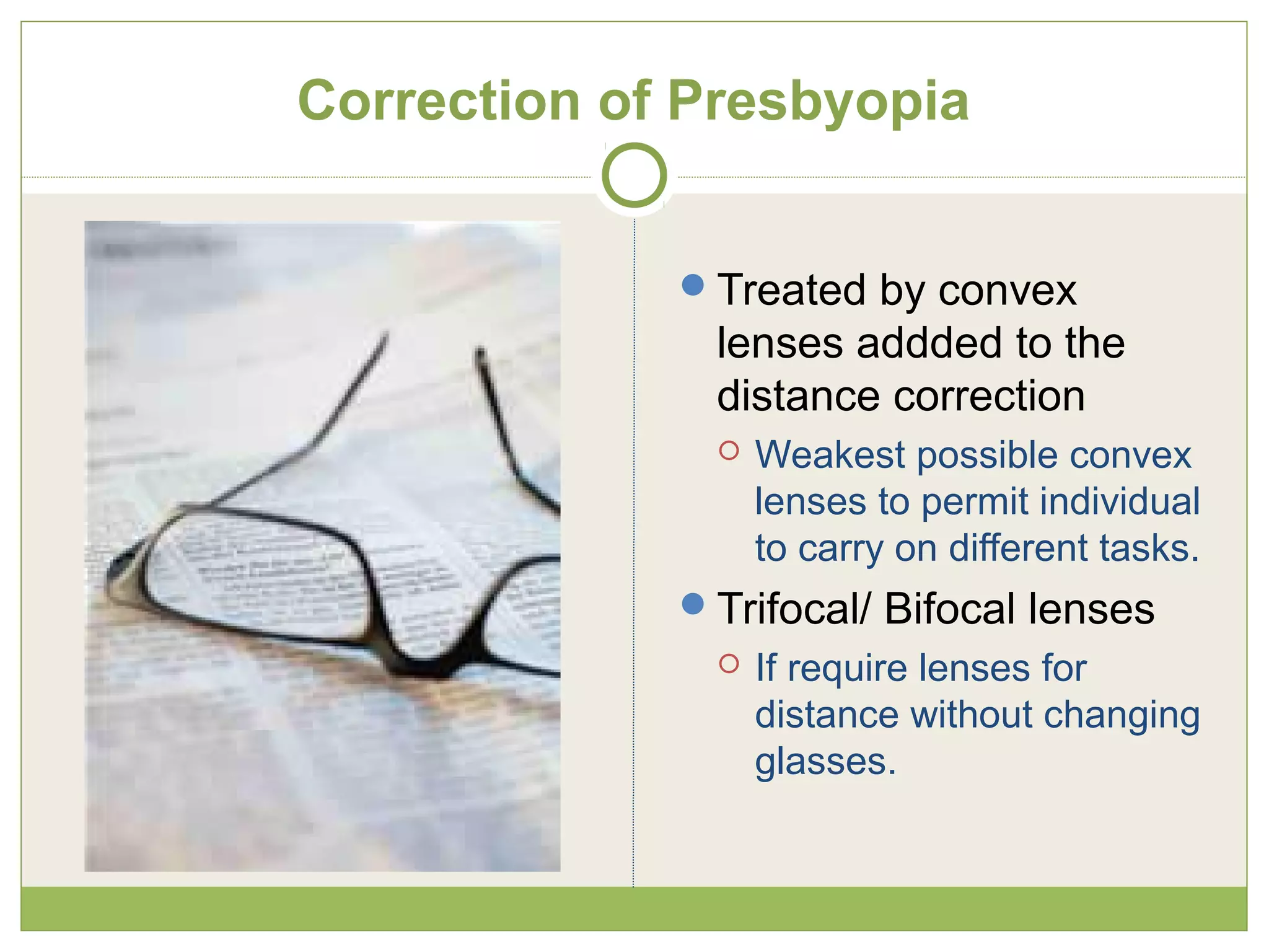 Correction of Presbyopia
Treated by convex
lenses addded to the
distance correction
 Weakest possible convex
lenses to permit individual
to carry on different tasks.
Trifocal/ Bifocal lenses
 If require lenses for
distance without changing
glasses.
 