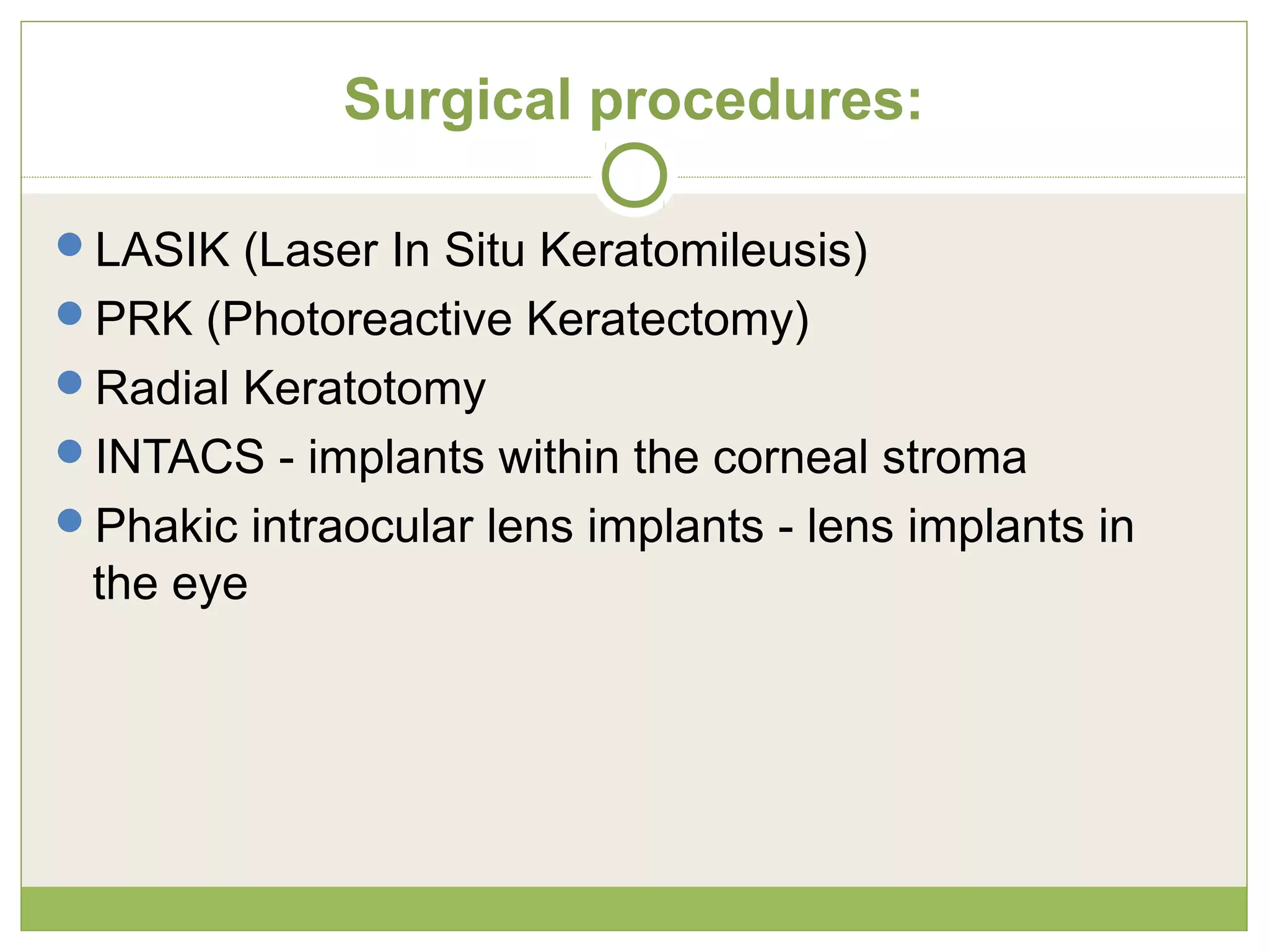 Surgical procedures:
LASIK (Laser In Situ Keratomileusis)
PRK (Photoreactive Keratectomy)
Radial Keratotomy
INTACS - implants within the corneal stroma
Phakic intraocular lens implants - lens implants in
the eye
 