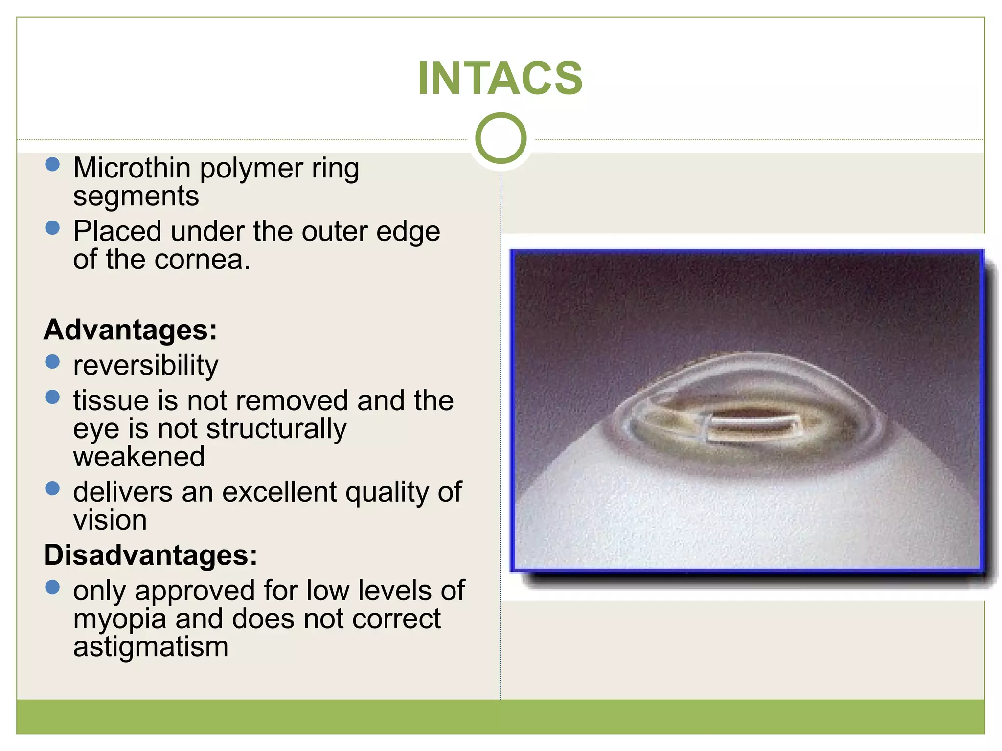 INTACS
 Microthin polymer ring
segments
 Placed under the outer edge
of the cornea.
Advantages:
 reversibility
 tissue is not removed and the
eye is not structurally
weakened
 delivers an excellent quality of
vision
Disadvantages:
 only approved for low levels of
myopia and does not correct
astigmatism
 