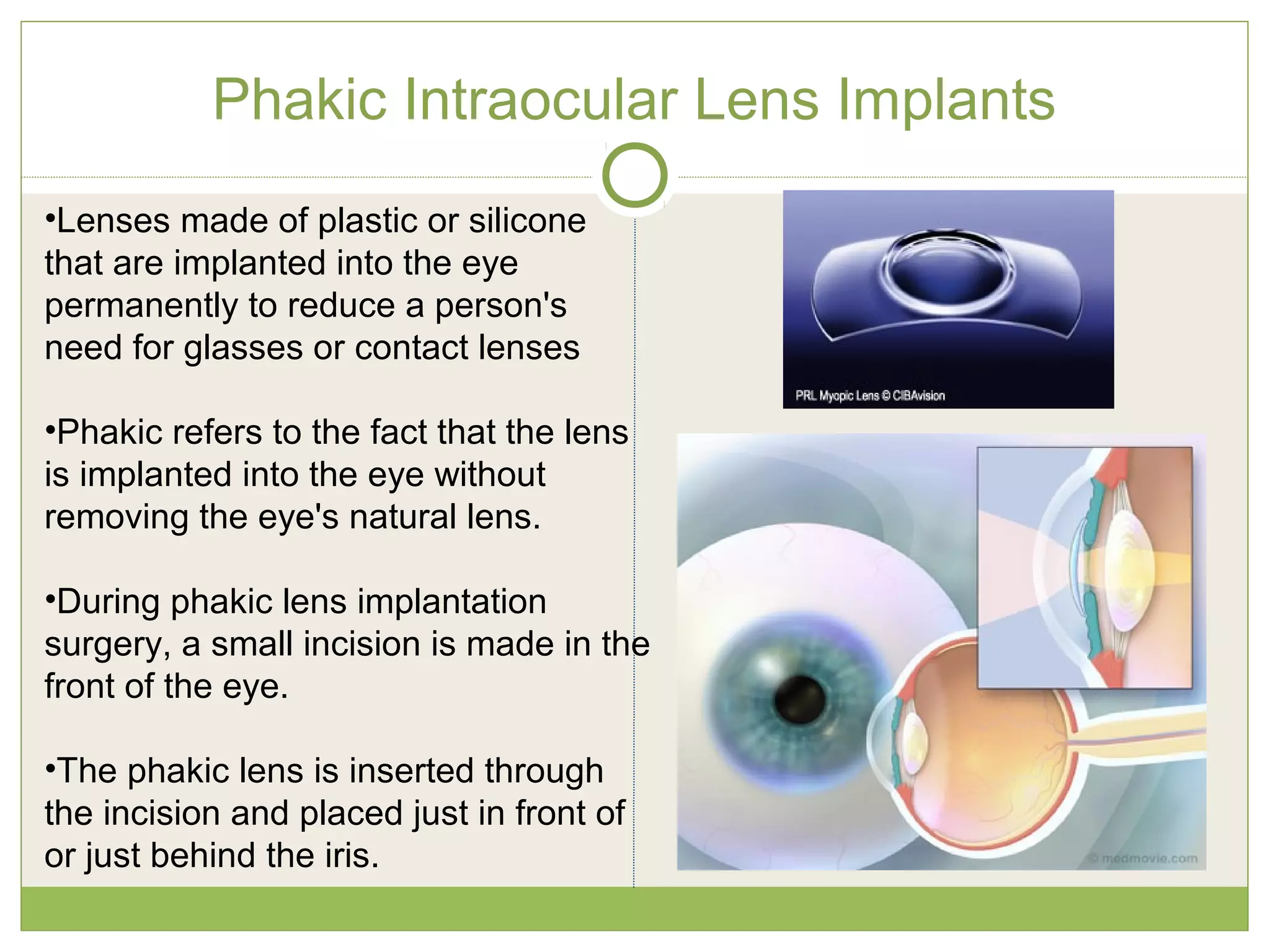 Phakic Intraocular Lens Implants
•Lenses made of plastic or silicone
that are implanted into the eye
permanently to reduce a person's
need for glasses or contact lenses
•Phakic refers to the fact that the lens
is implanted into the eye without
removing the eye's natural lens.
•During phakic lens implantation
surgery, a small incision is made in the
front of the eye.
•The phakic lens is inserted through
the incision and placed just in front of
or just behind the iris.
 