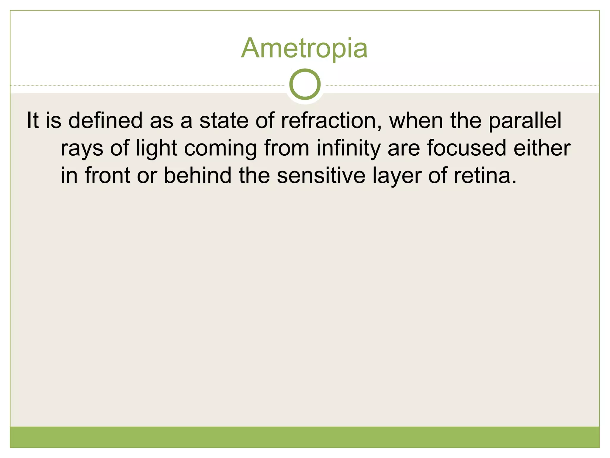 Ametropia
It is defined as a state of refraction, when the parallel
rays of light coming from infinity are focused either
in front or behind the sensitive layer of retina.
 