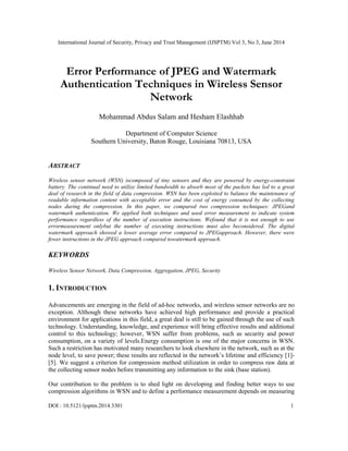 International Journal of Security, Privacy and Trust Management (IJSPTM) Vol 3, No 3, June 2014
DOI : 10.5121/ijsptm.2014.3301 1
Error Performance of JPEG and Watermark
Authentication Techniques in Wireless Sensor
Network
Mohammad Abdus Salam and Hesham Elashhab
Department of Computer Science
Southern University, Baton Rouge, Louisiana 70813, USA
ABSTRACT
Wireless sensor network (WSN) iscomposed of tiny sensors and they are powered by energy-constraint
battery. The continual need to utilize limited bandwidth to absorb most of the packets has led to a great
deal of research in the field of data compression. WSN has been exploited to balance the maintenance of
readable information content with acceptable error and the cost of energy consumed by the collecting
nodes during the compression. In this paper, we compared two compression techniques: JPEGand
watermark authentication. We applied both techniques and used error measurement to indicate system
performance regardless of the number of execution instructions. Wefound that it is not enough to use
errormeasurement onlybut the number of executing instructions must also beconsidered. The digital
watermark approach showed a lower average error compared to JPEGapproach. However, there were
fewer instructions in the JPEG approach compared towatermark approach.
KEYWORDS
Wireless Sensor Network, Data Compression, Aggregation, JPEG, Security
1. INTRODUCTION
Advancements are emerging in the field of ad-hoc networks, and wireless sensor networks are no
exception. Although these networks have achieved high performance and provide a practical
environment for applications in this field, a great deal is still to be gained through the use of such
technology. Understanding, knowledge, and experience will bring effective results and additional
control to this technology; however, WSN suffer from problems, such as security and power
consumption, on a variety of levels.Energy consumption is one of the major concerns in WSN.
Such a restriction has motivated many researchers to look elsewhere in the network, such as at the
node level, to save power; these results are reflected in the network’s lifetime and efficiency [1]-
[5]. We suggest a criterion for compression method utilization in order to compress raw data at
the collecting sensor nodes before transmitting any information to the sink (base station).
Our contribution to the problem is to shed light on developing and finding better ways to use
compression algorithms in WSN and to define a performance measurement depends on measuring
 