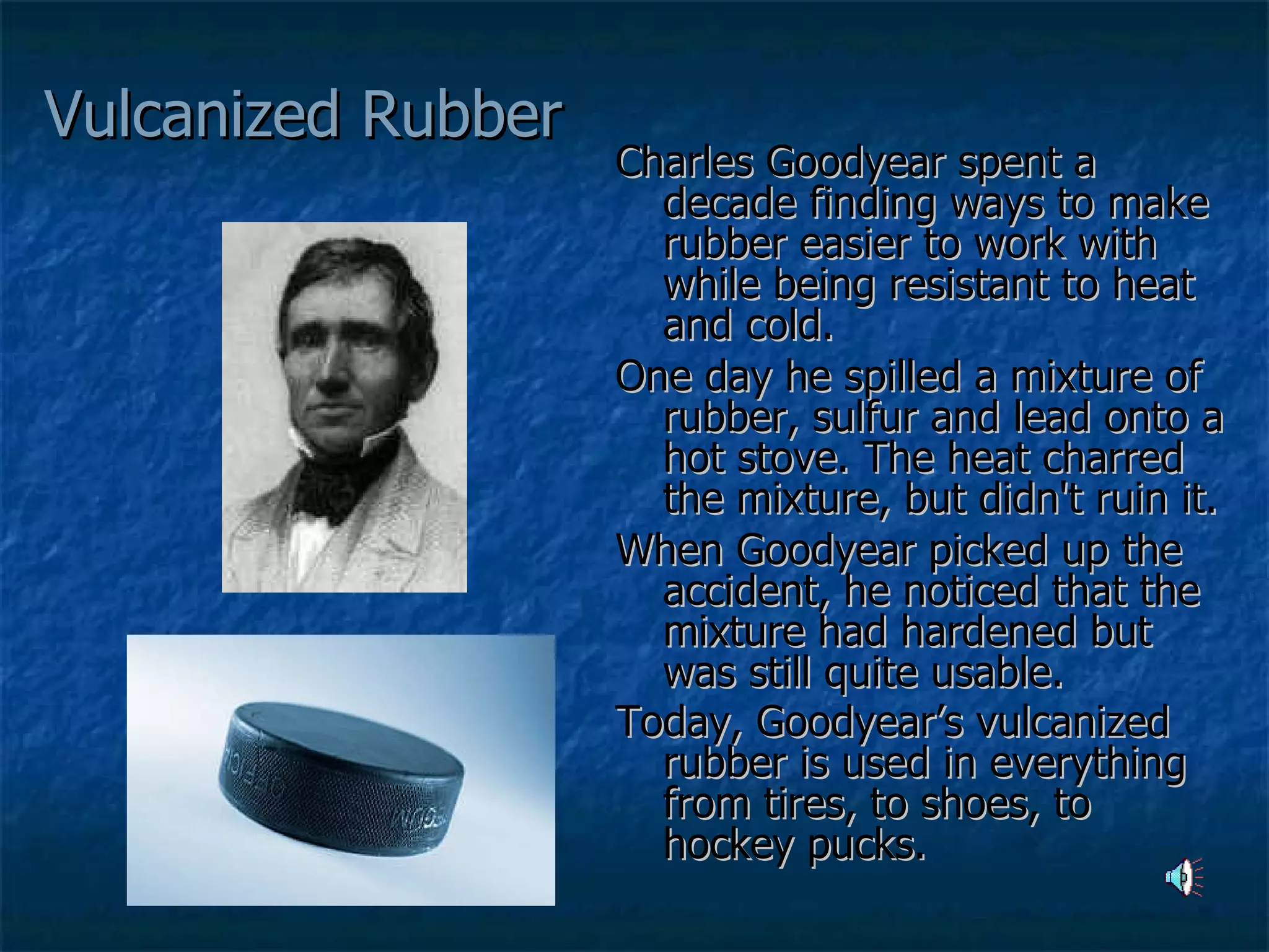 Vulcanized Rubber Charles Goodyear spent a decade finding ways to make rubber easier to work with while being resistant to heat and cold.  One day he spilled a mixture of rubber, sulfur and lead onto a hot stove. The heat charred the mixture, but didn't ruin it.  When Goodyear picked up the accident, he noticed that the mixture had hardened but was still quite usable.  Today, Goodyear’s vulcanized rubber is used in everything from tires, to shoes, to hockey pucks.   