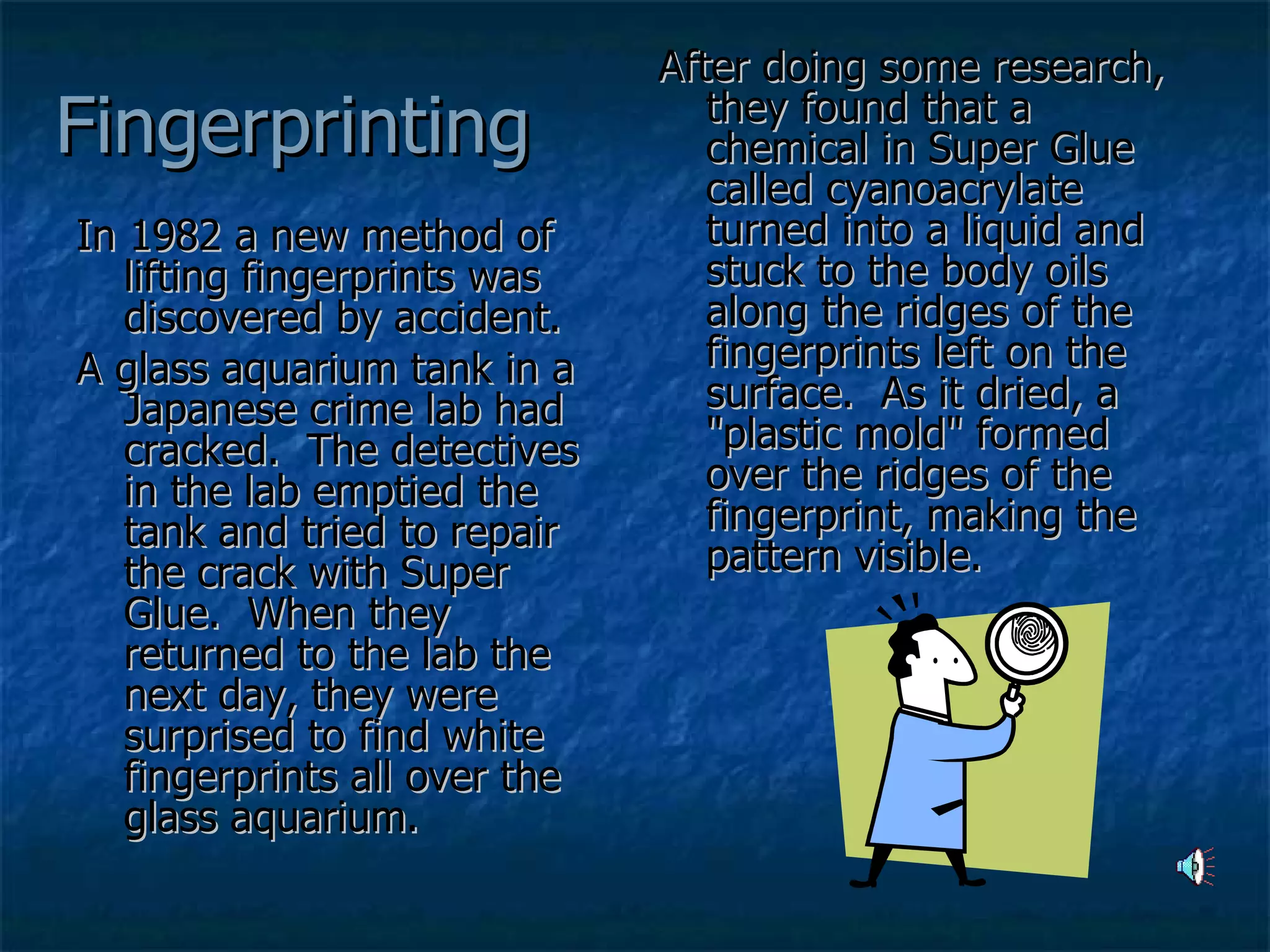 Fingerprinting In 1982 a new method of lifting fingerprints was discovered by accident.   A glass aquarium tank in a Japanese crime lab had cracked.  The detectives in the lab emptied the tank and tried to repair the crack with Super Glue.  When they returned to the lab the next day, they were surprised to find white fingerprints all over the glass aquarium.  After doing some research, they found that a chemical in Super Glue called cyanoacrylate turned into a liquid and stuck to the body oils along the ridges of the fingerprints left on the surface.  As it dried, a "plastic mold" formed over the ridges of the fingerprint, making the pattern visible. 