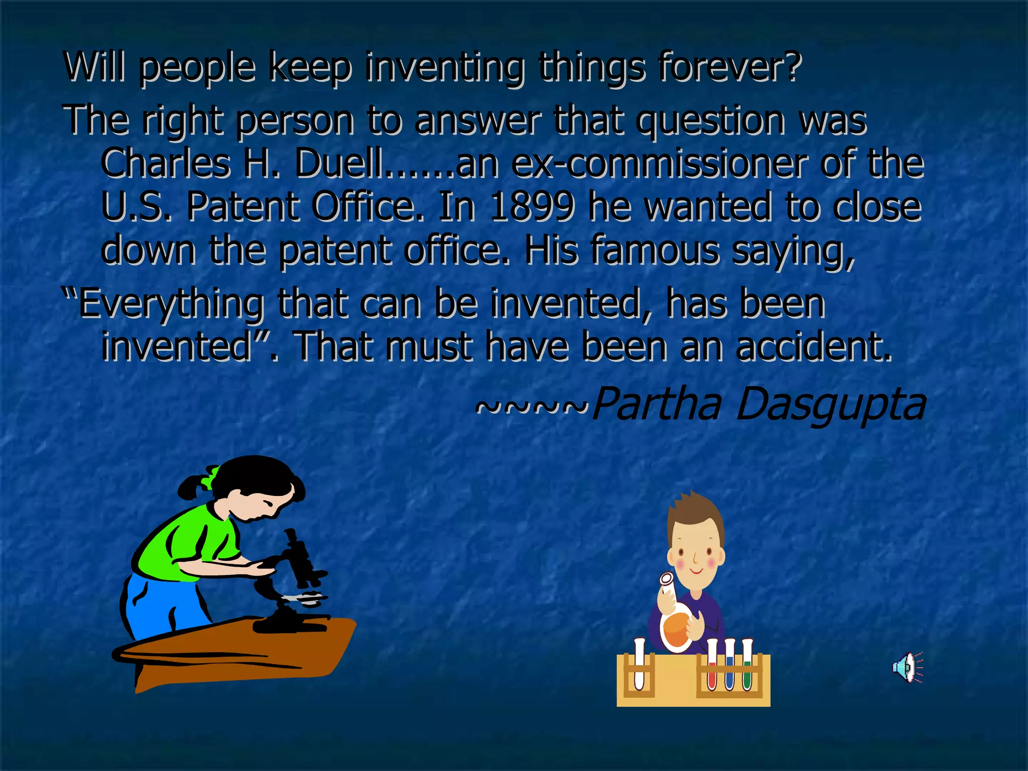 Will people keep inventing things forever?  The right person to answer that question was Charles H. Duell......an ex-commissioner of the U.S. Patent Office. In 1899 he wanted to close down the patent office. His famous saying,  “ Everything that can be invented, has been invented”. That must have been an accident. ~~~~ Partha Dasgupta   