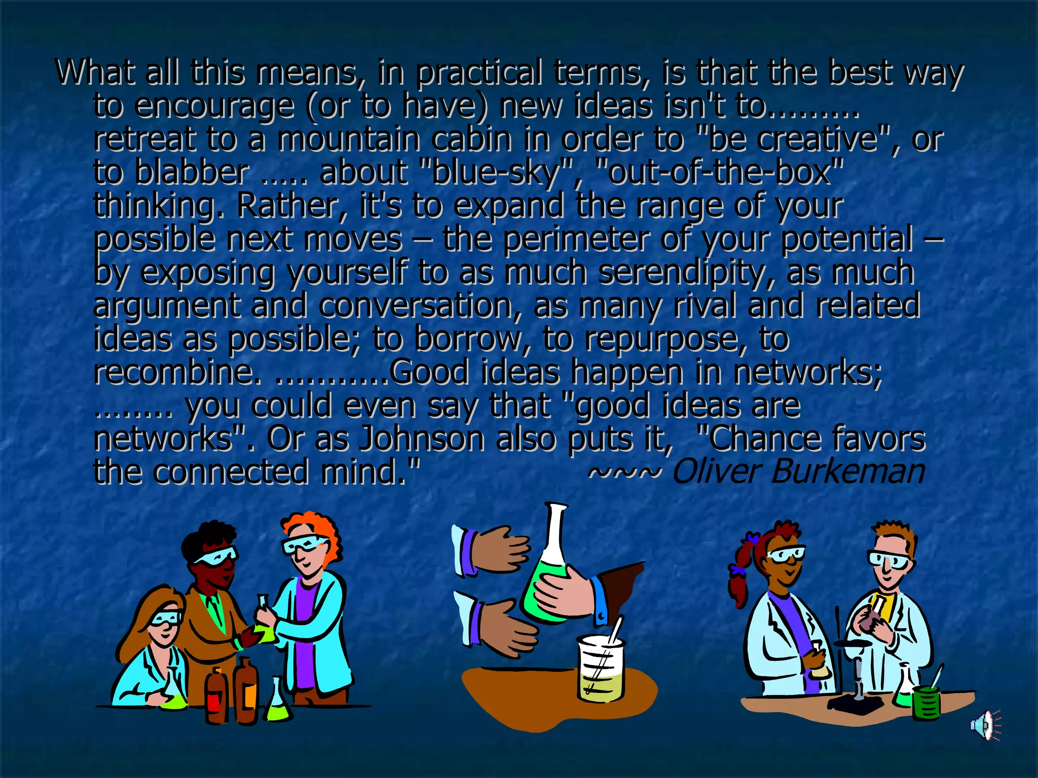What all this means, in practical terms, is that the best way to encourage (or to have) new ideas isn't to......... retreat to a mountain cabin in order to "be creative", or to blabber ….. about "blue-sky", "out-of-the-box" thinking. Rather, it's to expand the range of your possible next moves – the perimeter of your potential – by exposing yourself to as much serendipity, as much argument and conversation, as many rival and related ideas as possible; to borrow, to repurpose, to recombine. ...........Good ideas happen in networks; …..... you could even say that "good ideas are networks". Or as Johnson also puts it,  "Chance favors the connected mind."  ~~~  Oliver Burkeman 