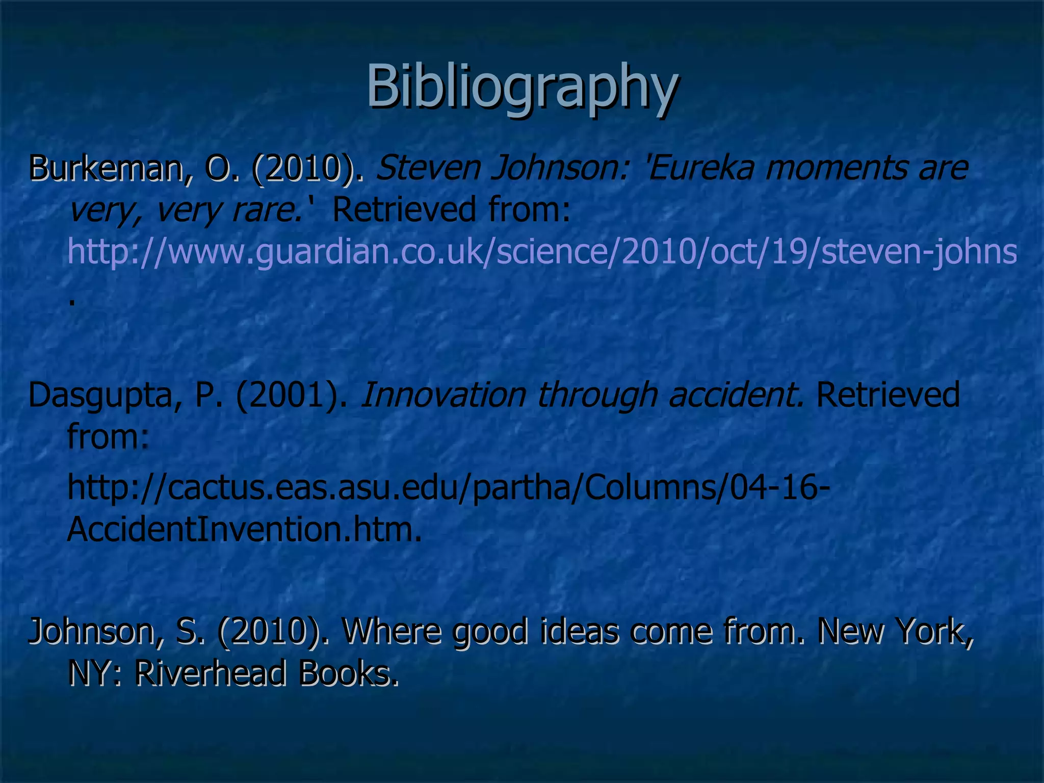 Bibliography Burkeman, O. (2010).  Steven Johnson: 'Eureka moments are very, very rare.‘  Retrieved from:  http://www.guardian.co.uk/science/2010/oct/19/steven-johnson-good-ideas . Dasgupta, P. (2001).  Innovation through accident.  Retrieved from: http://cactus.eas.asu.edu/partha/Columns/04-16-AccidentInvention.htm. Johnson, S. (2010). Where good ideas come from. New York, NY: Riverhead Books. 