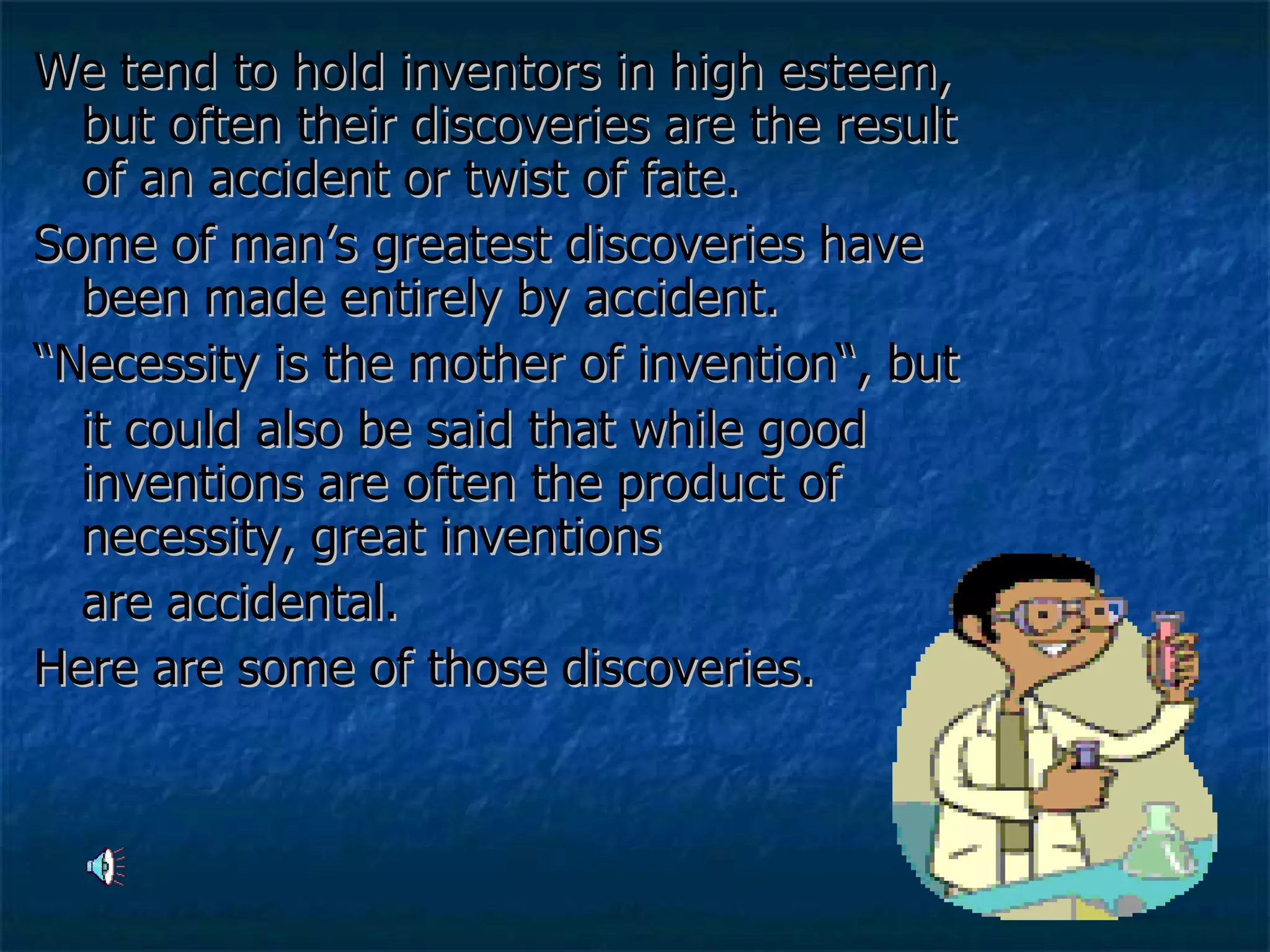 We tend to hold inventors in high esteem, but often their discoveries are the result of an accident or twist of fate. Some of man’s greatest discoveries have been made entirely by accident.  “ Necessity is the mother of invention“, but  it could also be said that while good inventions are often the product of necessity, great inventions  are accidental.  Here are some of those discoveries.  
