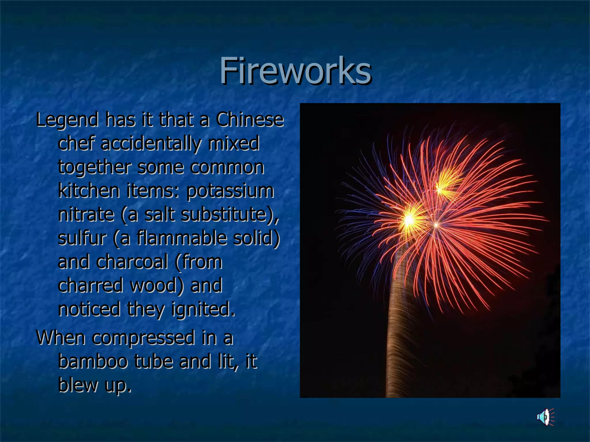 Fireworks Legend has it that a Chinese chef accidentally mixed together some common kitchen items: potassium nitrate (a salt substitute), sulfur (a flammable solid) and charcoal (from charred wood) and noticed they ignited. When compressed in a bamboo tube and lit, it blew up.  