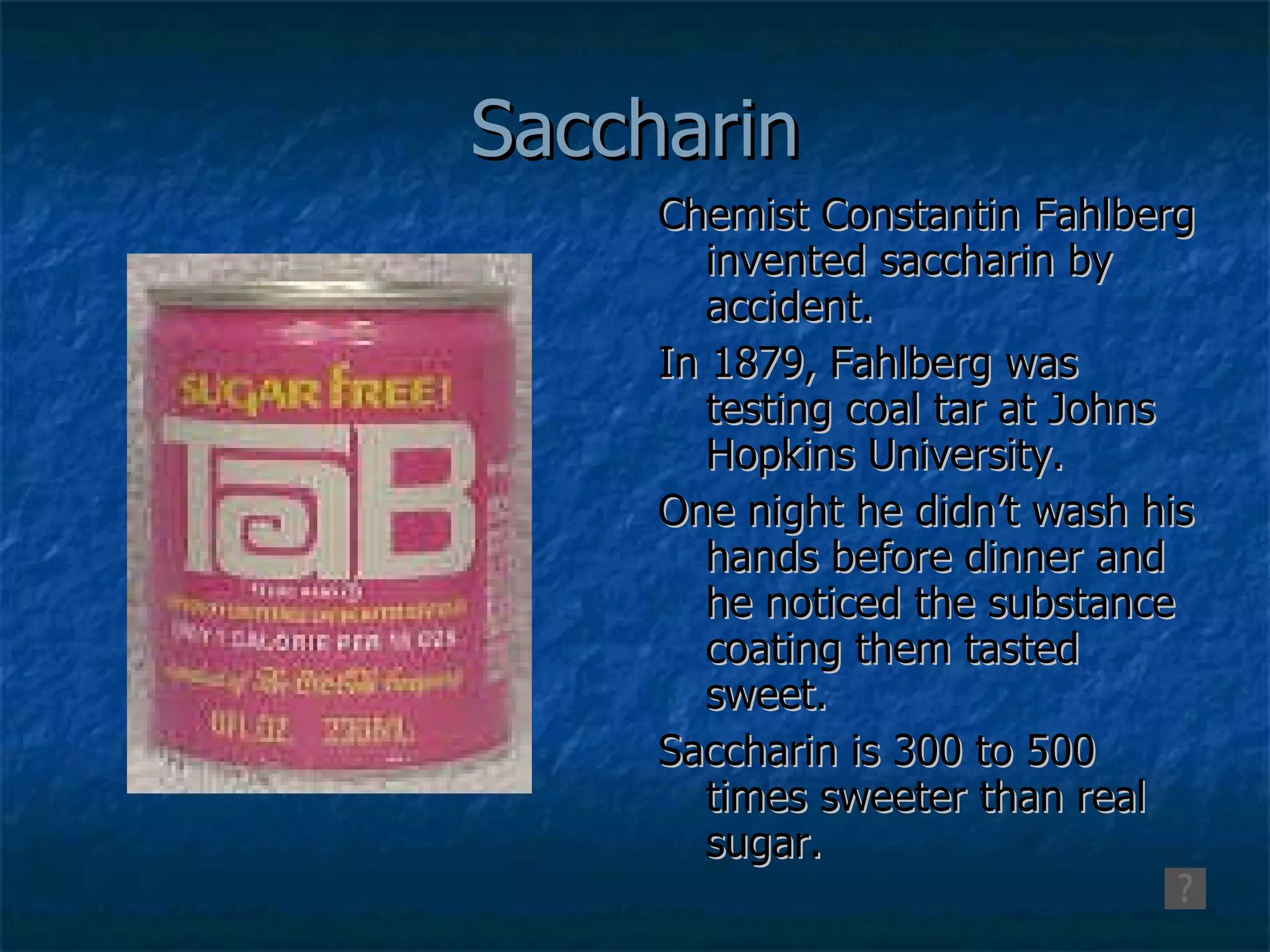 Saccharin Chemist Constantin Fahlberg invented saccharin by accident.  In 1879, Fahlberg was testing coal tar at Johns Hopkins University.  One night he didn’t wash his hands before dinner and he noticed the substance coating them tasted sweet.  Saccharin is 300 to 500 times sweeter than real sugar.  