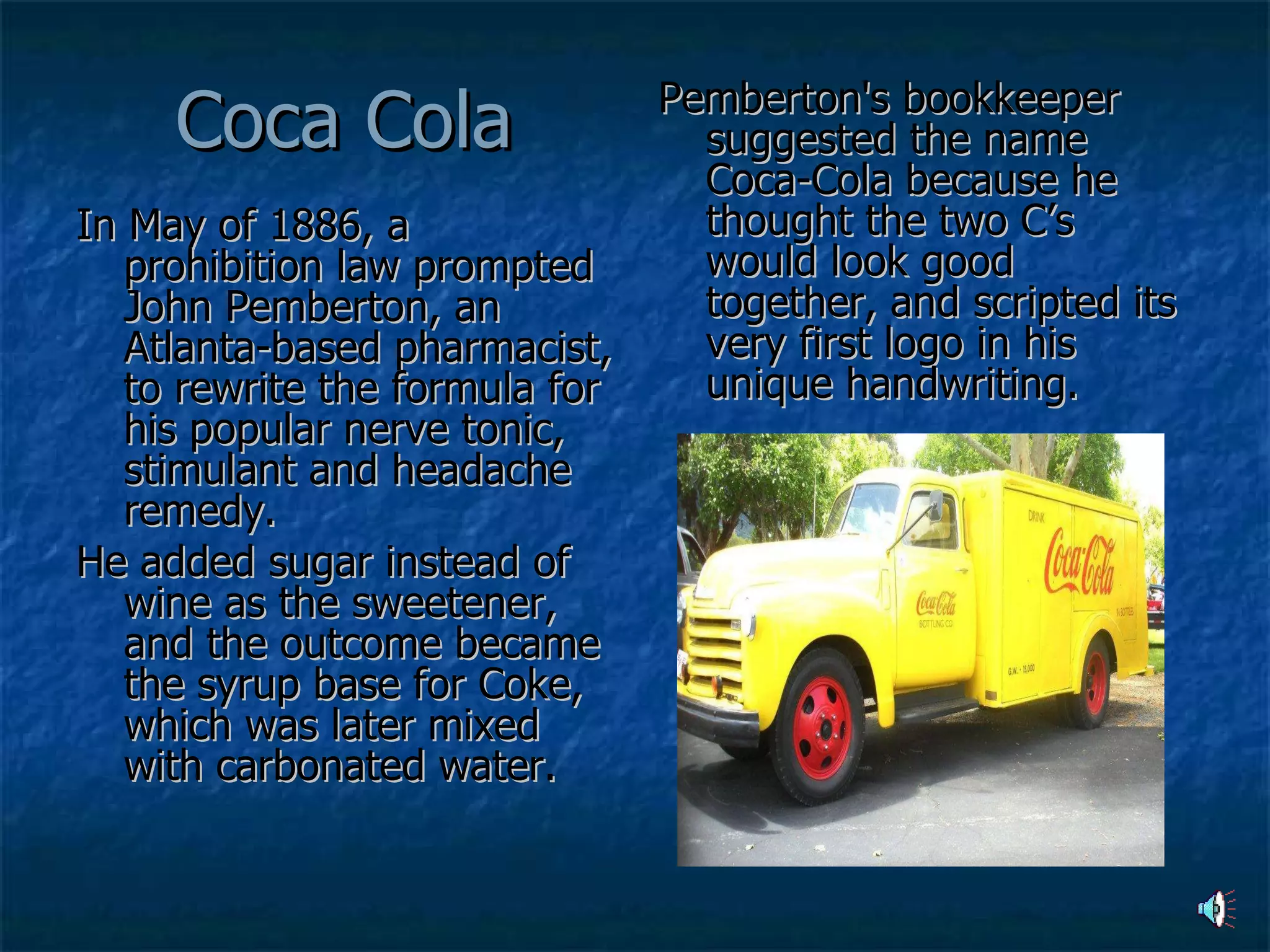 Coca Cola In May of 1886, a prohibition law prompted John Pemberton, an Atlanta-based pharmacist, to rewrite the formula for his popular nerve tonic, stimulant and headache remedy.  He added sugar instead of wine as the sweetener, and the outcome became the syrup base for Coke, which was later mixed with carbonated water. Pemberton's bookkeeper suggested the name Coca-Cola because he thought the two C’s would look good together, and scripted its very first logo in his unique handwriting. 