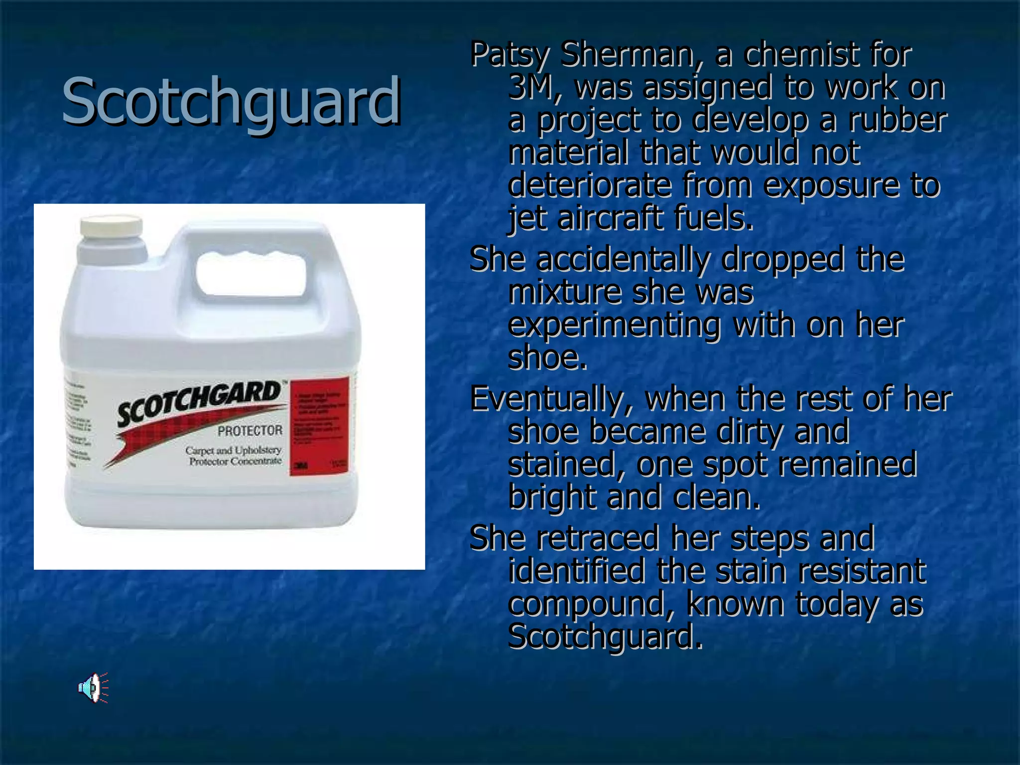Scotchguard Patsy Sherman, a chemist for 3M, was assigned to work on a project to develop a rubber material that would not deteriorate from exposure to jet aircraft fuels.  She accidentally dropped the mixture she was experimenting with on her shoe.  Eventually, when the rest of her shoe became dirty and stained, one spot remained bright and clean.  She retraced her steps and identified the stain resistant compound, known today as Scotchguard.  