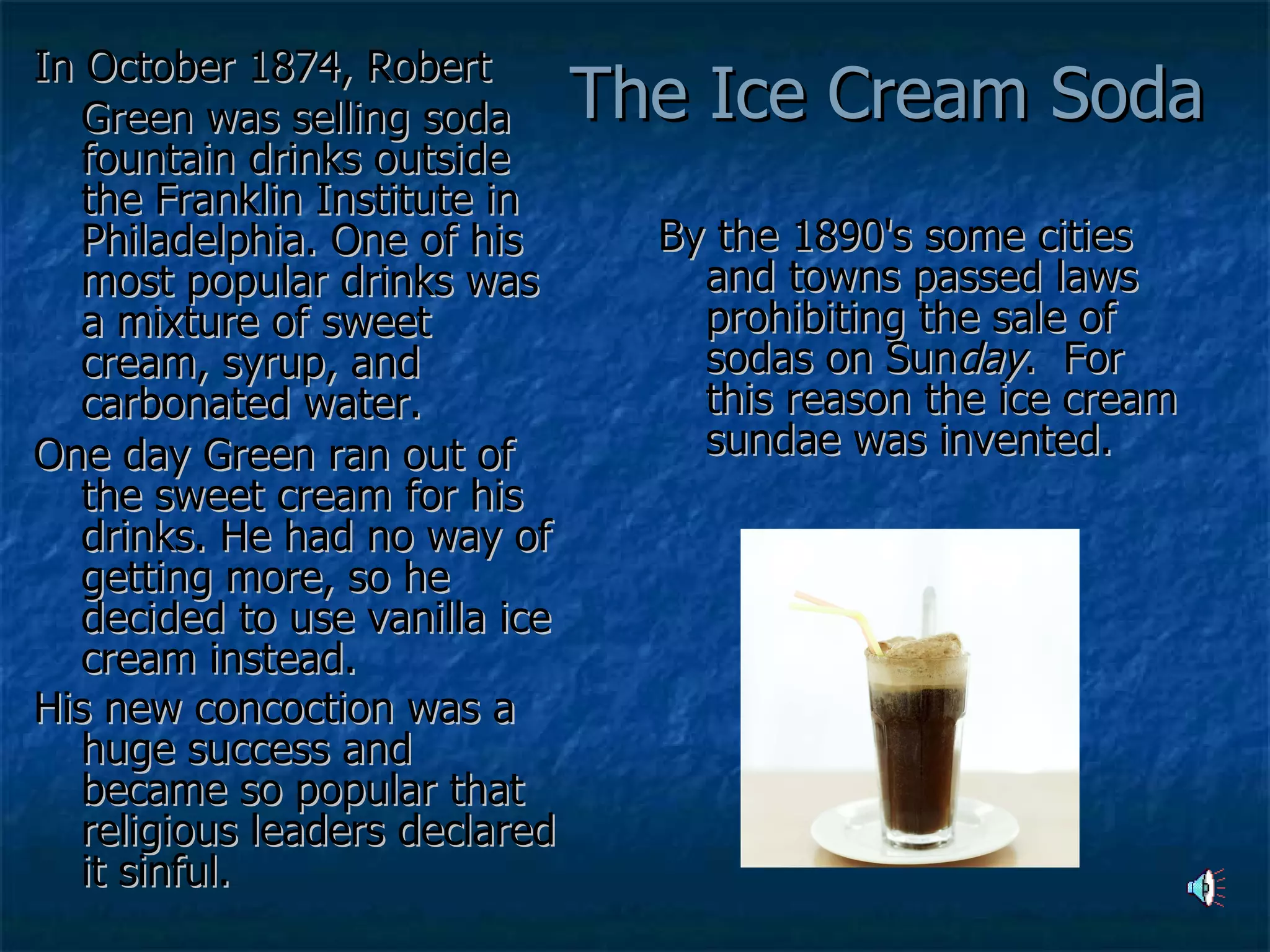 The Ice Cream Soda  In October 1874, Robert  Green was selling soda fountain drinks outside the Franklin Institute in Philadelphia. One of his most popular drinks was a mixture of sweet cream, syrup, and carbonated water.  One day Green ran out of the sweet cream for his drinks. He had no way of getting more, so he decided to use vanilla ice cream instead.  His new concoction was a huge success and became so popular that religious leaders declared it sinful.    By the 1890's some cities and towns passed laws prohibiting the sale of sodas on Sun day .  For this reason the ice cream sundae was invented.    