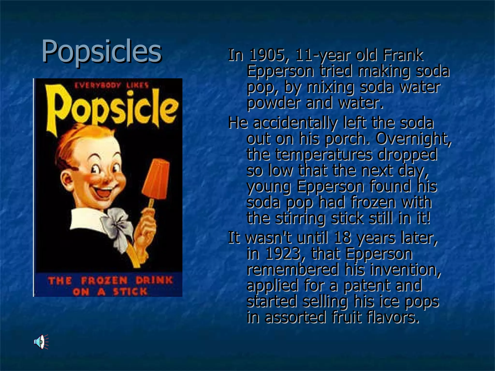 Popsicles In 1905, 11-year old Frank Epperson tried making soda pop, by mixing soda water powder and water.  He accidentally left the soda out on his porch. Overnight, the temperatures dropped so low that the next day, young Epperson found his soda pop had frozen with the stirring stick still in it!  It wasn't until 18 years later, in 1923, that Epperson remembered his invention, applied for a patent and started selling his ice pops in assorted fruit flavors.   