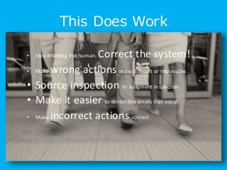 This Does Work
• Stop blaming the human. Correct the system!
• Make wrong actions more difficult or impossible.
• Source inspection Vs Judgment Inspection
• Make it easier to detect the errors that occur.
• Make incorrect actions correct.
 