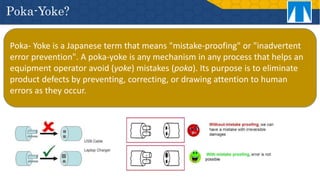 Poka-Yoke?
Poka- Yoke is a Japanese term that means "mistake-proofing" or "inadvertent
error prevention". A poka-yoke is any mechanism in any process that helps an
equipment operator avoid (yoke) mistakes (poka). Its purpose is to eliminate
product defects by preventing, correcting, or drawing attention to human
errors as they occur.
 