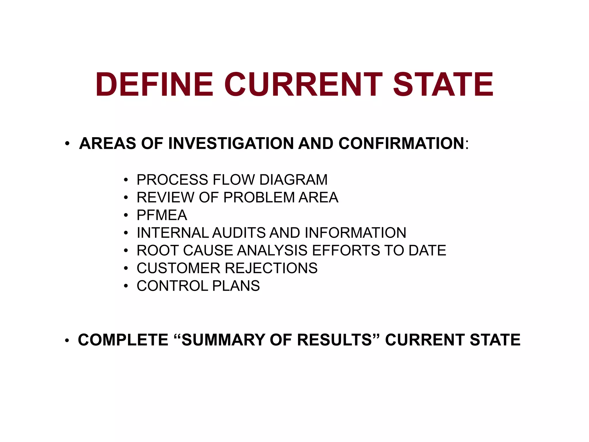 DEFINE CURRENT STATE
• AREAS OF INVESTIGATION AND CONFIRMATION:
• PROCESS FLOW DIAGRAM
• REVIEW OF PROBLEM AREA
• PFMEA
• INTERNAL AUDITS AND INFORMATION
• ROOT CAUSE ANALYSIS EFFORTS TO DATE
• CUSTOMER REJECTIONS
• CONTROL PLANS
• COMPLETE “SUMMARY OF RESULTS” CURRENT STATE
 
