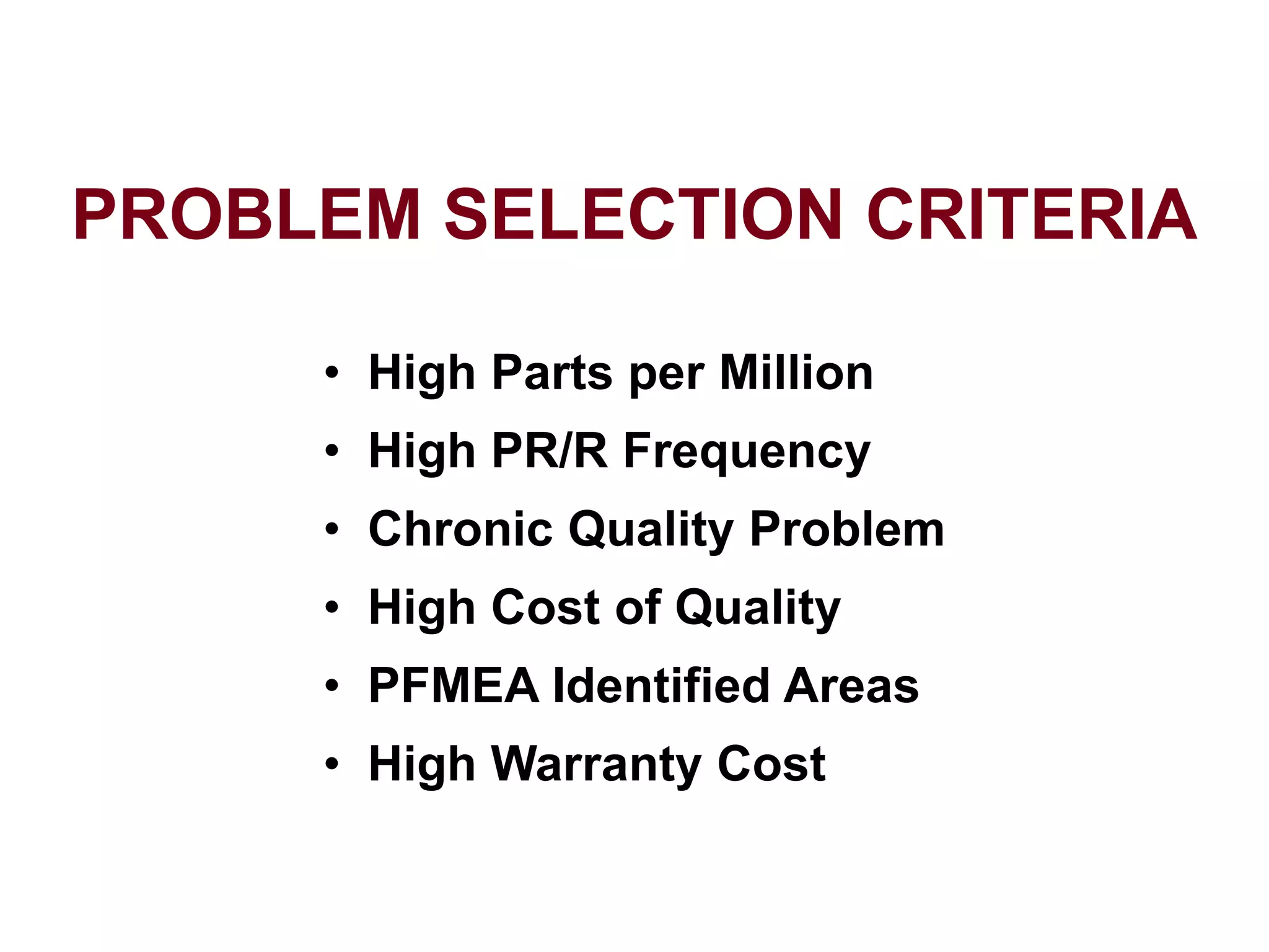 PROBLEM SELECTION CRITERIA
• High Parts per Million
• High PR/R Frequency
• Chronic Quality Problem
• High Cost of Quality
• PFMEA Identified Areas
• High Warranty Cost
 