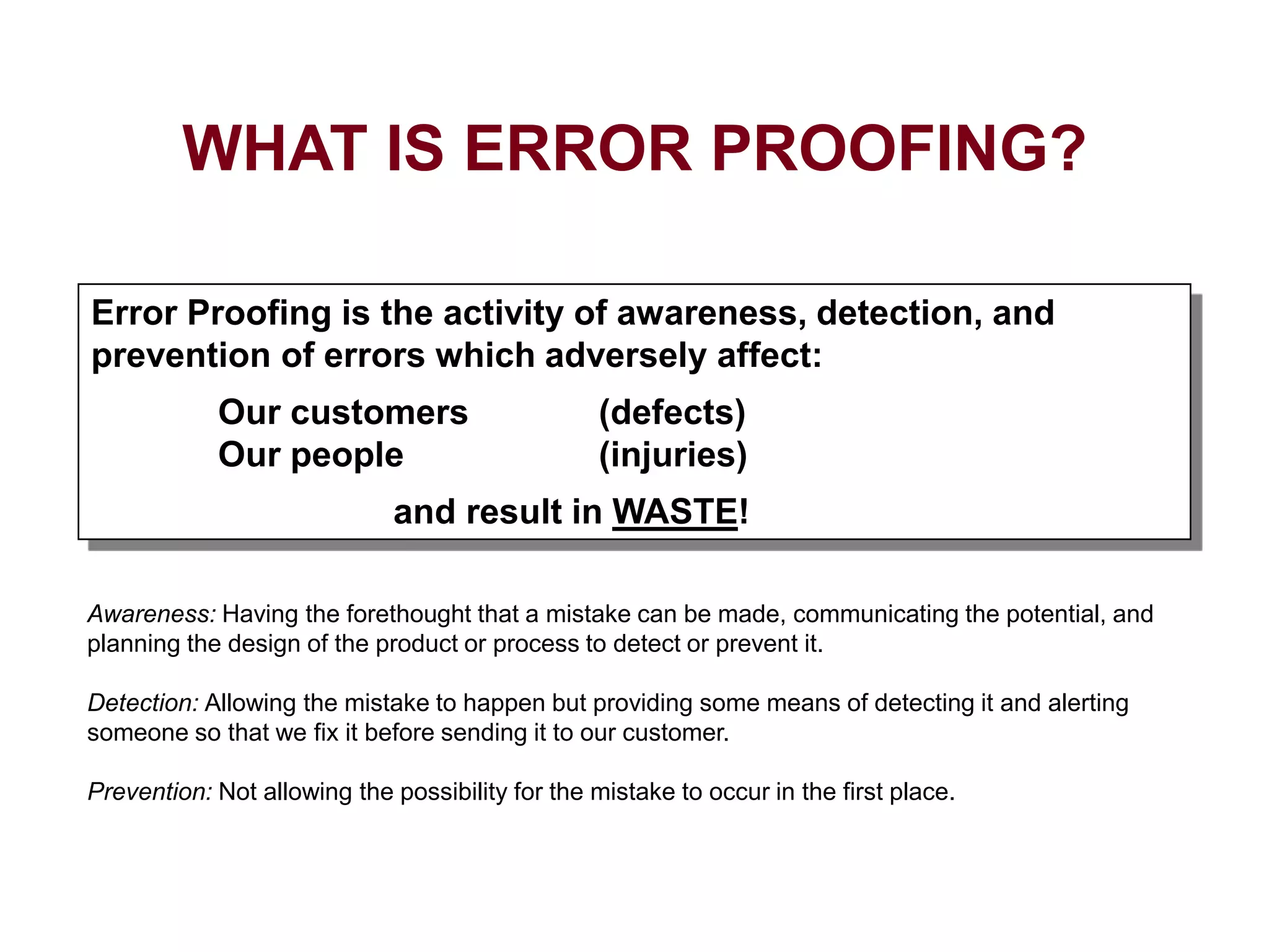 Awareness: Having the forethought that a mistake can be made, communicating the potential, and
planning the design of the product or process to detect or prevent it.
Detection: Allowing the mistake to happen but providing some means of detecting it and alerting
someone so that we fix it before sending it to our customer.
Prevention: Not allowing the possibility for the mistake to occur in the first place.
Error Proofing is the activity of awareness, detection, and
prevention of errors which adversely affect:
Our customers (defects)
Our people (injuries)
and result in WASTE!
WHAT IS ERROR PROOFING?
 