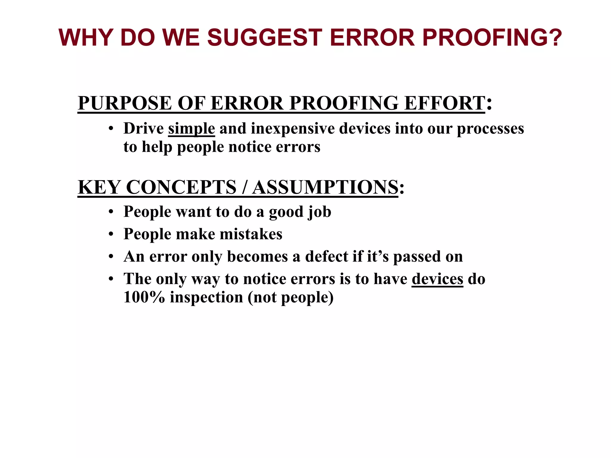 PURPOSE OF ERROR PROOFING EFFORT:
• Drive simple and inexpensive devices into our processes
to help people notice errors
KEY CONCEPTS / ASSUMPTIONS:
• People want to do a good job
• People make mistakes
• An error only becomes a defect if it’s passed on
• The only way to notice errors is to have devices do
100% inspection (not people)
WHY DO WE SUGGEST ERROR PROOFING?
 