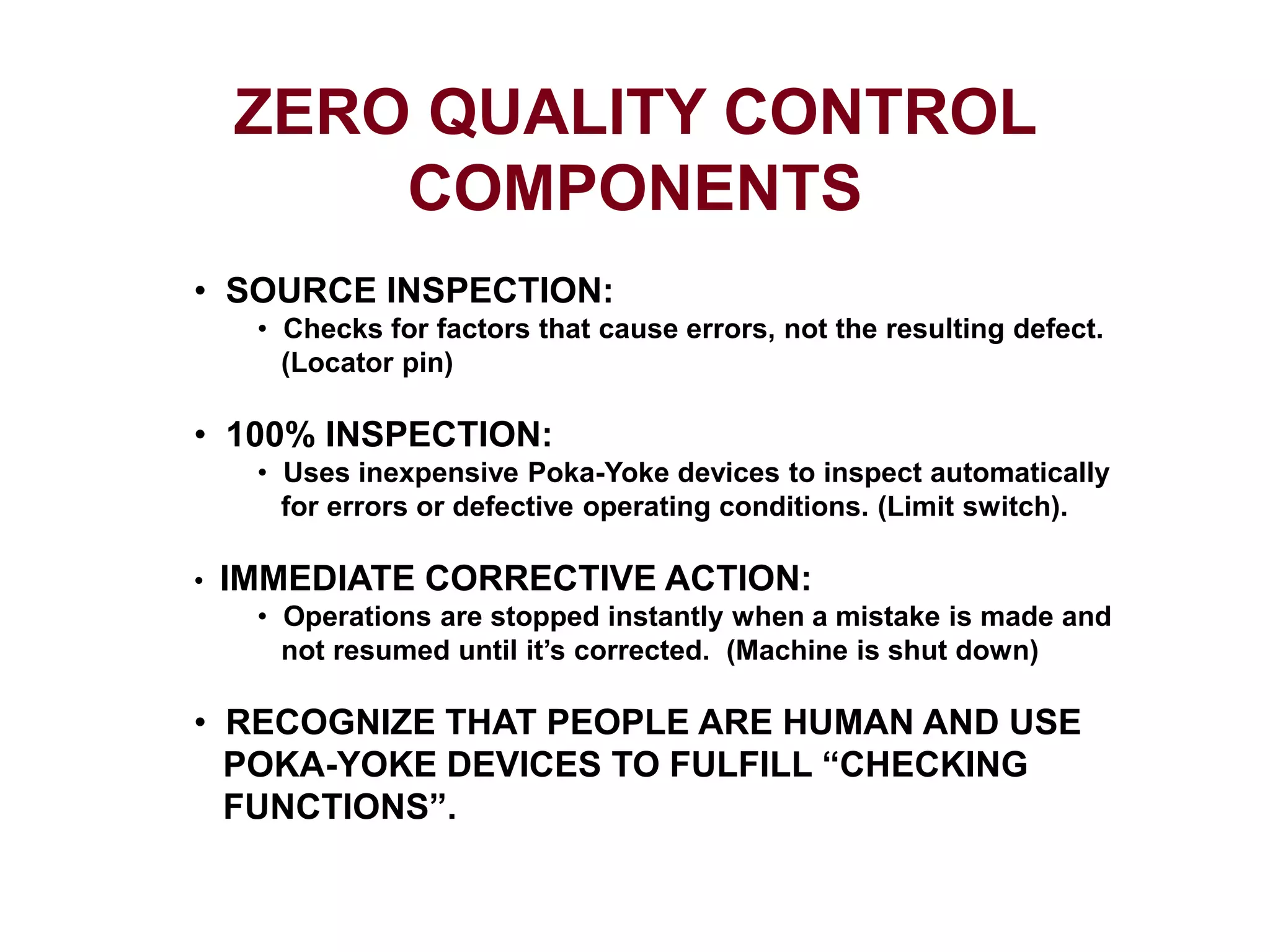 ZERO QUALITY CONTROL
COMPONENTS
• SOURCE INSPECTION:
• Checks for factors that cause errors, not the resulting defect.
(Locator pin)
• 100% INSPECTION:
• Uses inexpensive Poka-Yoke devices to inspect automatically
for errors or defective operating conditions. (Limit switch).
• IMMEDIATE CORRECTIVE ACTION:
• Operations are stopped instantly when a mistake is made and
not resumed until it’s corrected. (Machine is shut down)
• RECOGNIZE THAT PEOPLE ARE HUMAN AND USE
POKA-YOKE DEVICES TO FULFILL “CHECKING
FUNCTIONS”.
 