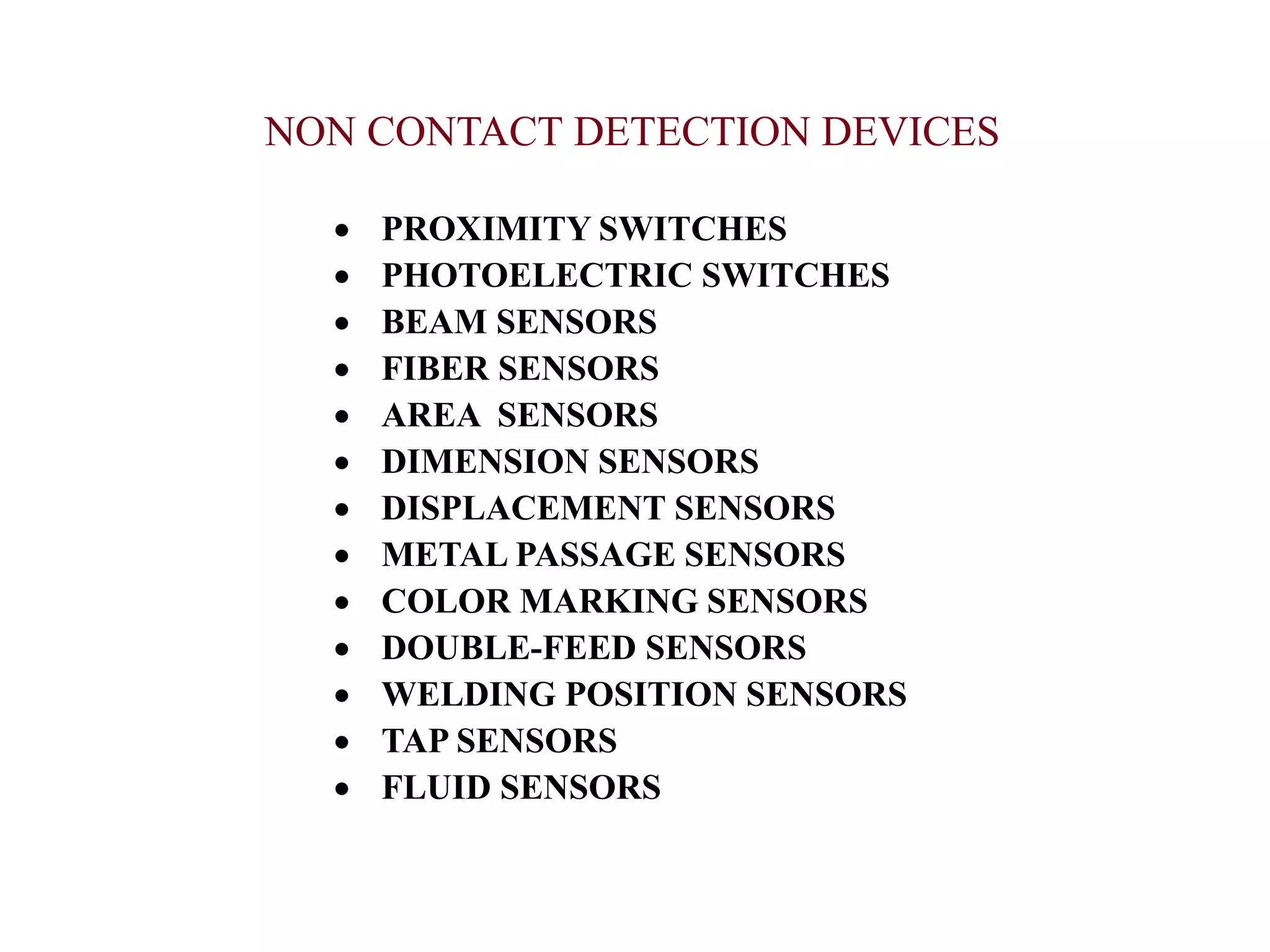 NON CONTACT DETECTION DEVICES
 PROXIMITY SWITCHES
 PHOTOELECTRIC SWITCHES
 BEAM SENSORS
 FIBER SENSORS
 AREA SENSORS
 DIMENSION SENSORS
 DISPLACEMENT SENSORS
 METAL PASSAGE SENSORS
 COLOR MARKING SENSORS
 DOUBLE-FEED SENSORS
 WELDING POSITION SENSORS
 TAP SENSORS
 FLUID SENSORS
 