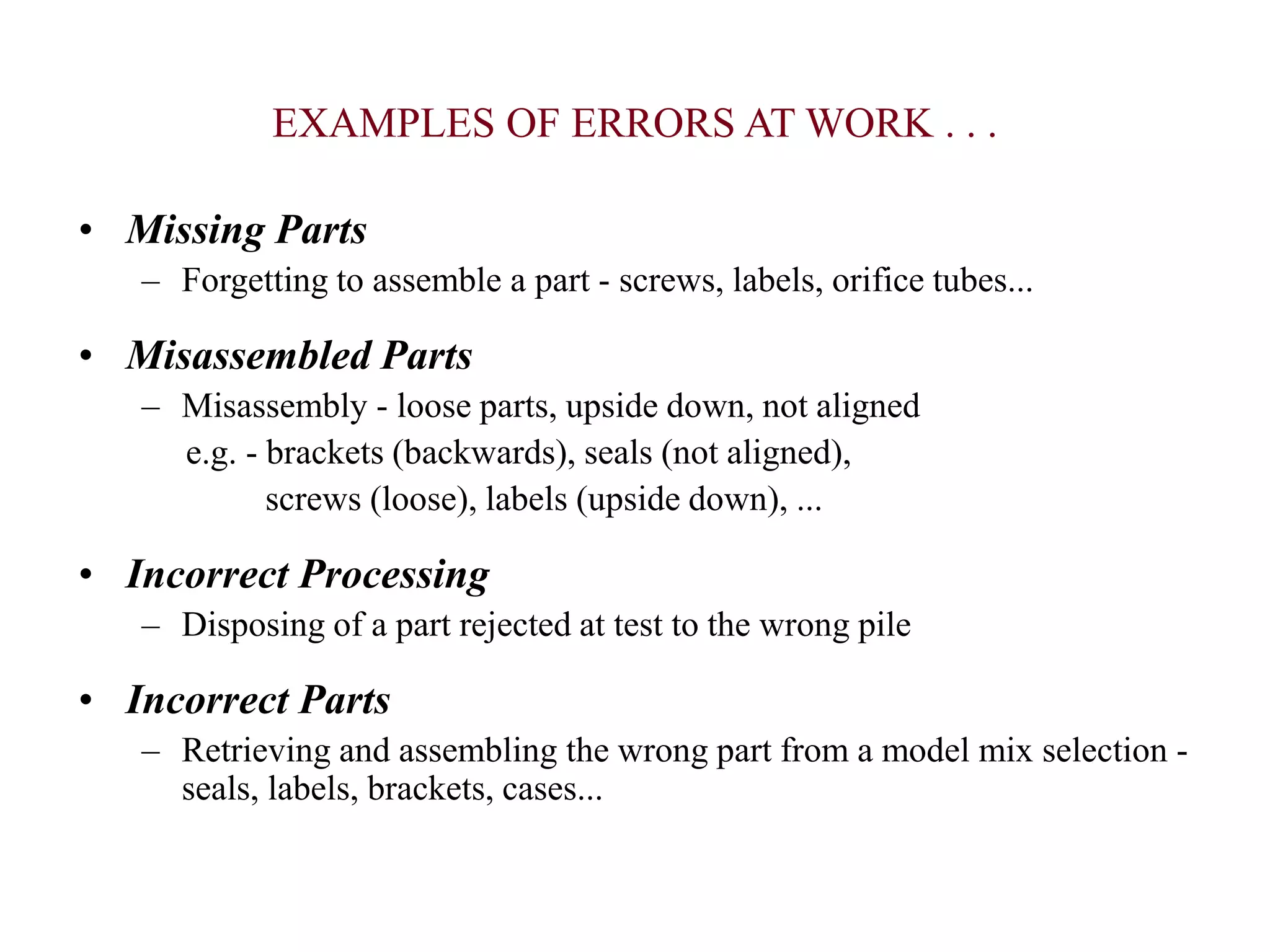 • Missing Parts
– Forgetting to assemble a part - screws, labels, orifice tubes...
• Misassembled Parts
– Misassembly - loose parts, upside down, not aligned
e.g. - brackets (backwards), seals (not aligned),
screws (loose), labels (upside down), ...
• Incorrect Processing
– Disposing of a part rejected at test to the wrong pile
• Incorrect Parts
– Retrieving and assembling the wrong part from a model mix selection -
seals, labels, brackets, cases...
EXAMPLES OF ERRORS AT WORK . . .
 