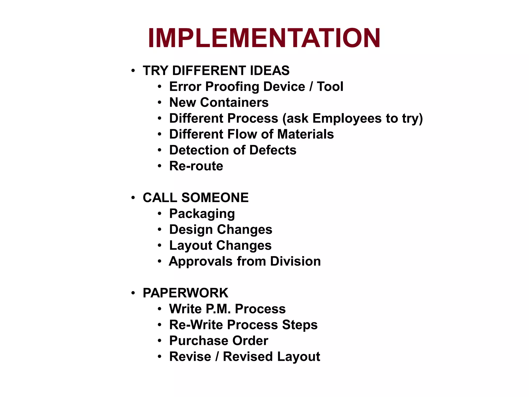 IMPLEMENTATION
• TRY DIFFERENT IDEAS
• Error Proofing Device / Tool
• New Containers
• Different Process (ask Employees to try)
• Different Flow of Materials
• Detection of Defects
• Re-route
• CALL SOMEONE
• Packaging
• Design Changes
• Layout Changes
• Approvals from Division
• PAPERWORK
• Write P.M. Process
• Re-Write Process Steps
• Purchase Order
• Revise / Revised Layout
 